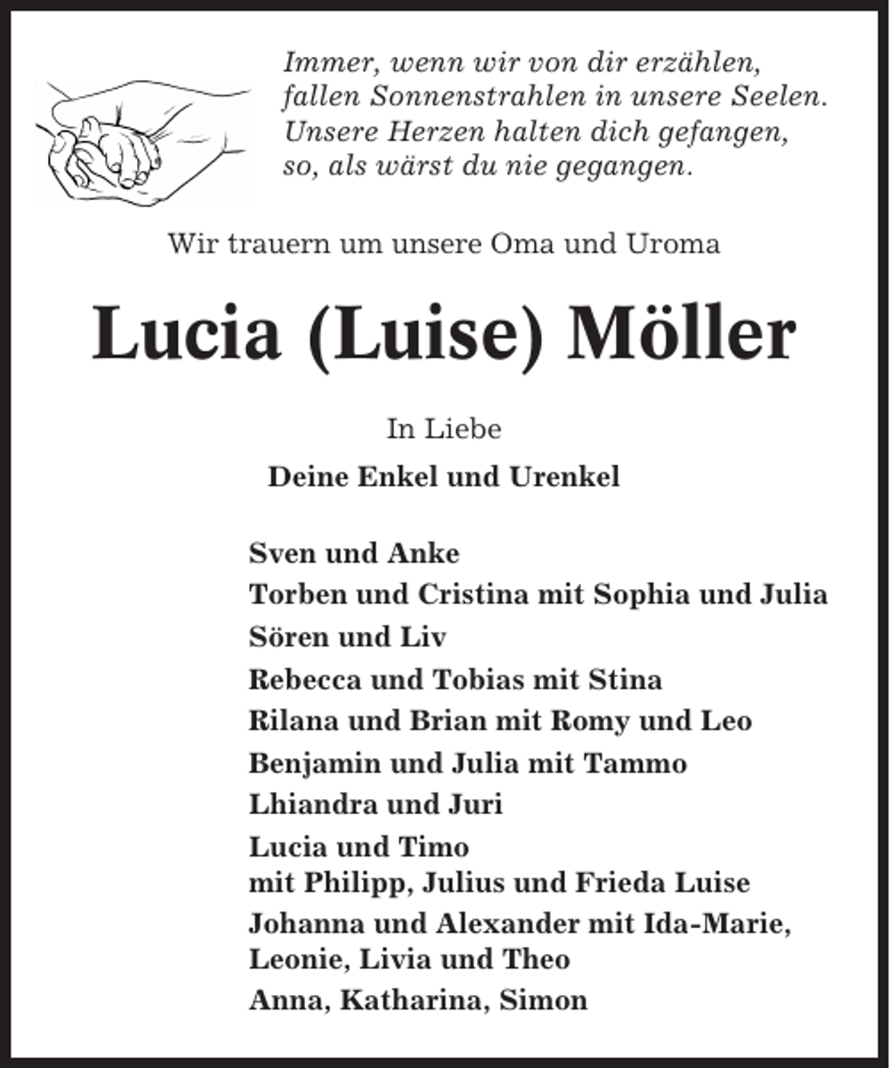 <p>Immer, wenn wir von dir erzählen,<br />fallen Sonnenstrahlen in unsere Seelen.<br />Unsere Herzen halten dich gefangen,<br />so, als wärst du nie gegangen.<br />Wir trauern um unsere Oma und Uroma</p><p>Lucia (Luise) Möller<br />In Liebe<br />Deine Enkel und Urenkel<br />Sven und Anke<br />Torben und Cristina mit Sophia und Julia<br />Sören und Liv<br />Rebecca und Tobias mit Stina<br />Rilana und Brian mit Romy und Leo<br />Benjamin und Julia mit Tammo<br />Lhiandra und Juri<br />Lucia und Timo<br />mit Philipp, Julius und Frieda Luise<br />Johanna und Alexander mit Ida-Marie,<br />Leonie, Livia und Theo<br />Anna, Katharina, Simon</p>