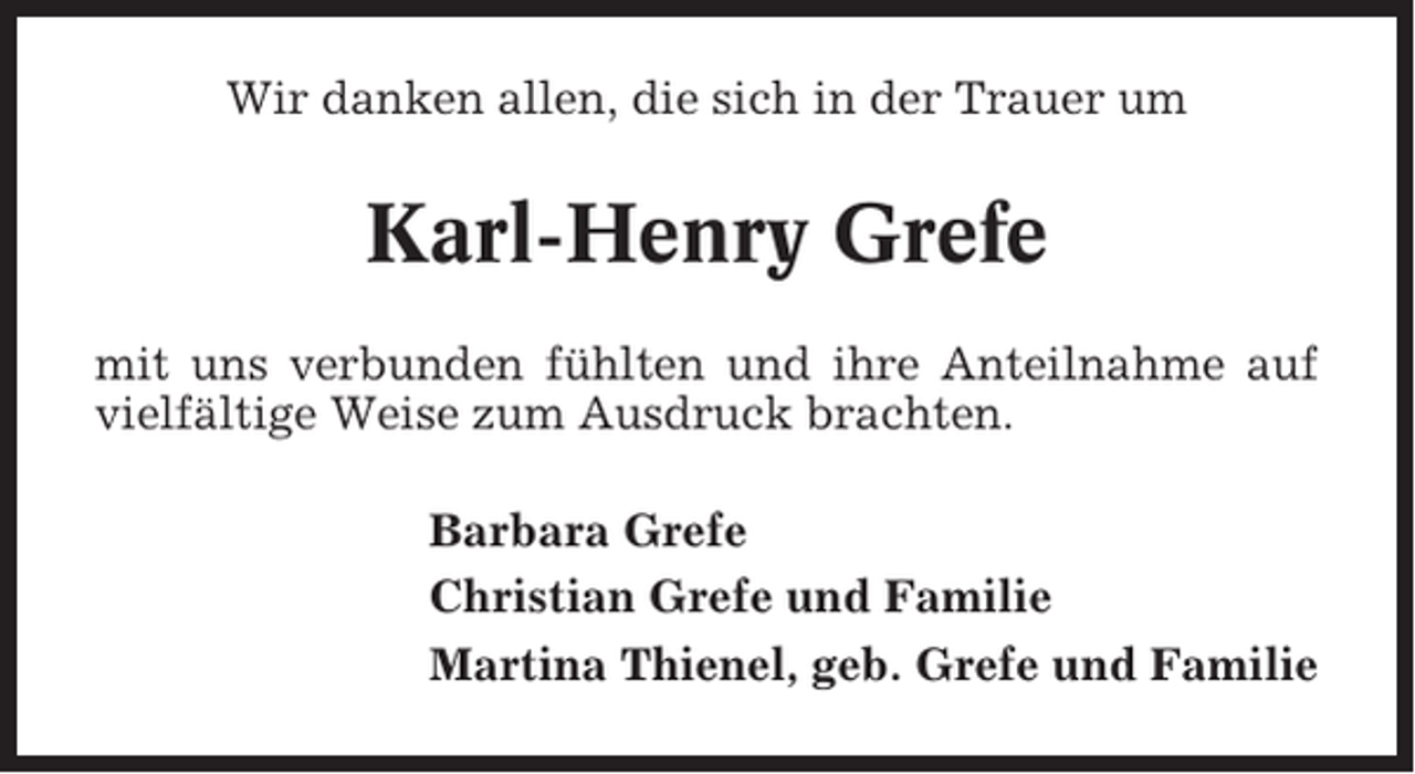 <p>Wir danken allen, die sich in der Trauer um</p><p>Karl-Henry Grefe<br />mit uns verbunden fühlten und ihre Anteilnahme auf<br />vielfältige Weise zum Ausdruck brachten.<br />Barbara Grefe<br />Christian Grefe und Familie<br />Martina Thienel, geb. Grefe und Familie</p>