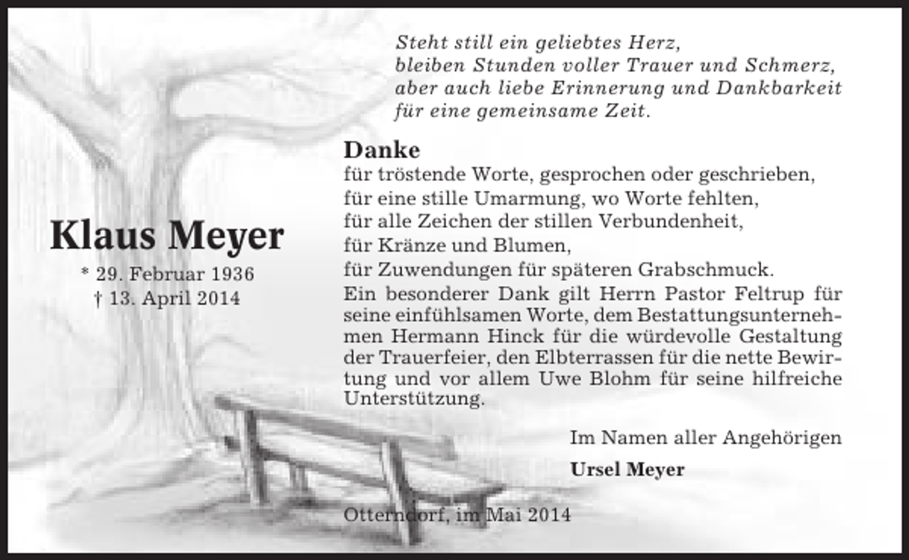 <p>Steht still ein geliebtes Herz,<br />bleiben Stunden voller Trauer und Schmerz,<br />aber auch liebe Erinnerung und Dankbarkeit<br />für eine gemeinsame Zeit.</p><p>Danke</p><p>Klaus Meyer<br />* 29. Februar 1936<br />† 13. April 2014</p><p>für tröstende Worte, gesprochen oder geschrieben,<br />für eine stille Umarmung, wo Worte fehlten,<br />für alle Zeichen der stillen Verbundenheit,<br />für Kränze und Blumen,<br />für Zuwendungen für späteren Grabschmuck.<br />Ein besonderer Dank gilt Herrn Pastor Feltrup für<br />seine einfühlsamen Worte, dem Bestattungsunternehmen Hermann Hinck für die würdevolle Gestaltung<br />der Trauerfeier, den Elbterrassen für die nette Bewirtung und vor allem Uwe Blohm für seine hilfreiche<br />Unterstützung.<br />Im Namen aller Angehörigen<br />Ursel Meyer<br />Otterndorf, im Mai 2014</p>