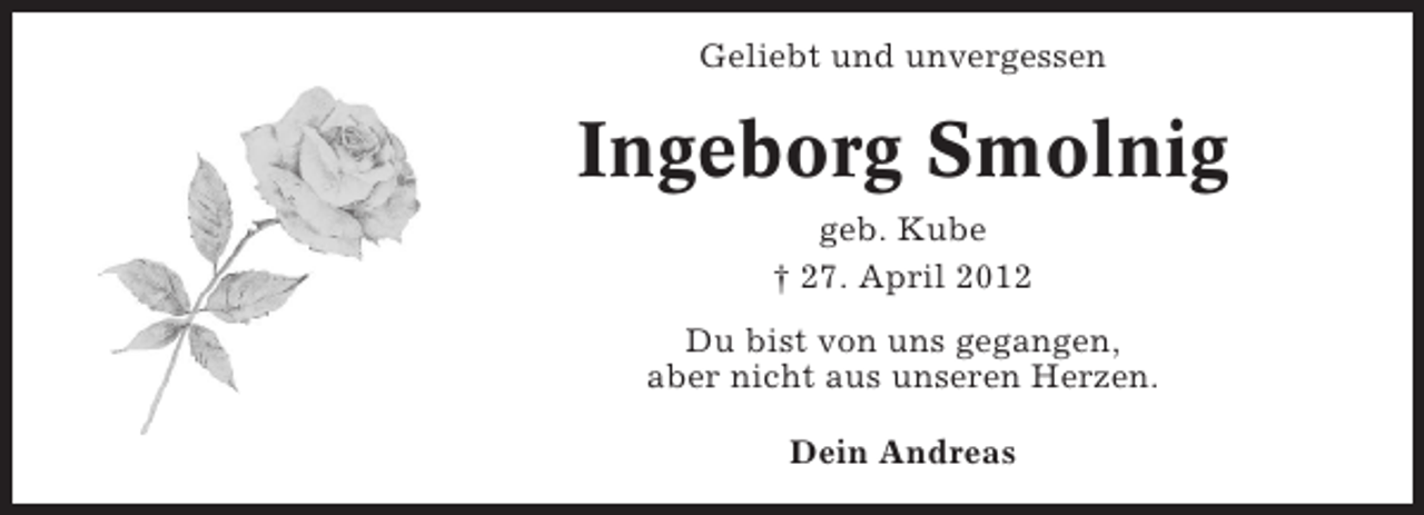 <p>Geliebt und unvergessen</p><p>Ingeborg Smolnig<br />geb. Kube<br />† 27. April 2012<br />Du bist von uns gegangen,<br />aber nicht aus unseren Herzen.<br />Dein Andreas</p>