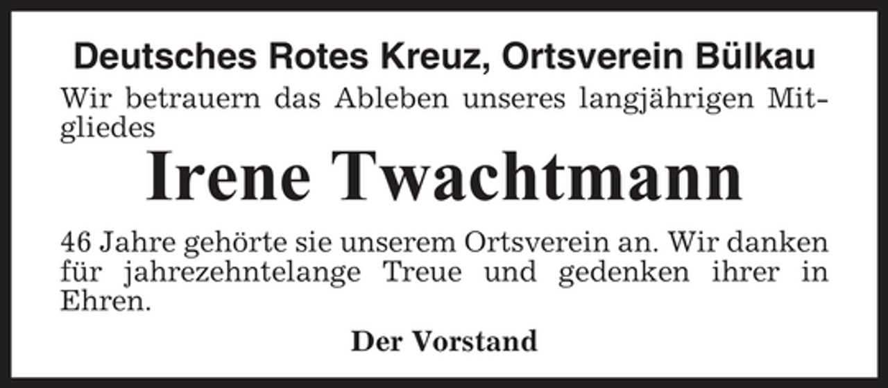 <p>Deutsches Rotes Kreuz, Ortsverein Bülkau<br />Wir betrauern das Ableben unseres langjährigen Mitgliedes</p><p>Irene Twachtmann<br />46 Jahre gehörte sie unserem Ortsverein an. Wir danken für jahrezehntelange Treue und gedenken ihrer in Ehren. Der Vorstand</p>