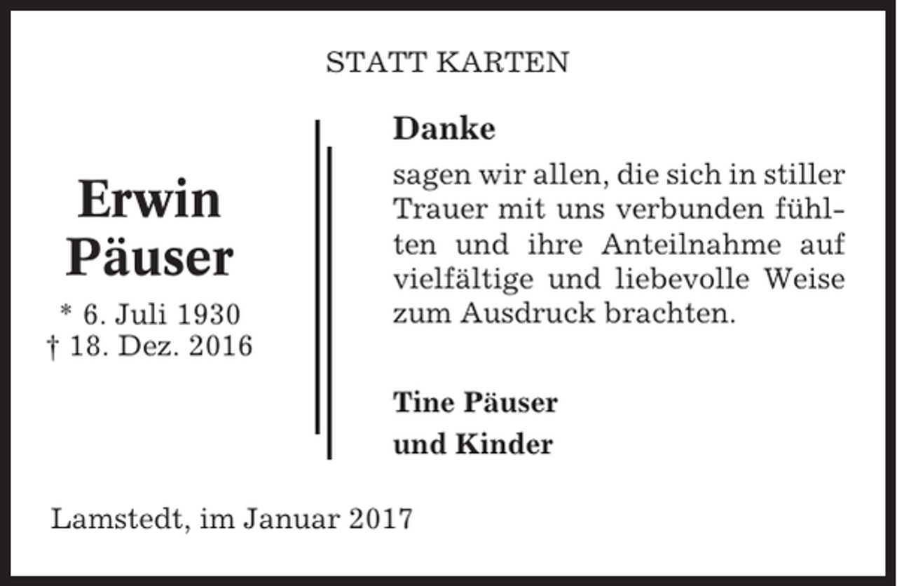 <p>STATT KARTEN</p><p>Danke</p><p>Erwin<br />Päuser<br />* 6. Juli 1930<br />† 18. Dez. 2016</p><p>sagen wir allen, die sich in stiller<br />Trauer mit uns verbunden fühlten und ihre Anteilnahme auf<br />vielfältige und liebevolle Weise<br />zum Ausdruck brachten.<br />Tine Päuser<br />und Kinder</p><p>Lamstedt, im Januar 2017</p>