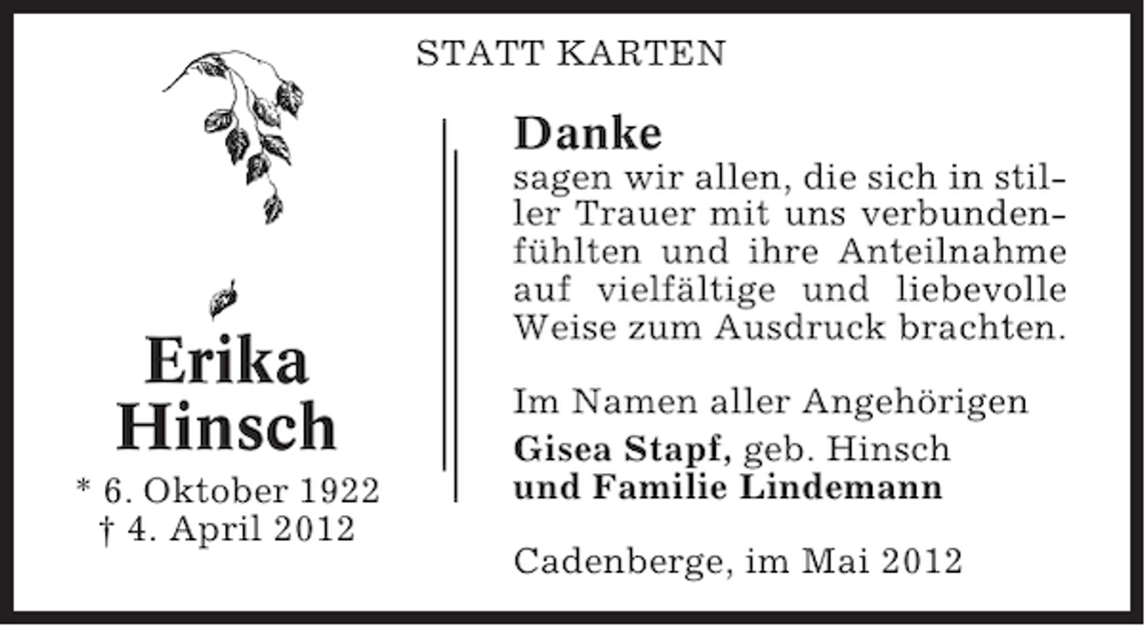 <p>STATT KARTEN</p><p>Danke</p><p>Erika<br />Hinsch<br />* 6. Oktober 1922<br />† 4. April 2012</p><p>sagen wir allen, die sich in stiller Trauer mit uns verbundenfühlten und ihre Anteilnahme<br />auf vielfältige und liebevolle<br />Weise zum Ausdruck brachten.<br />Im Namen aller Angehörigen<br />Gisea Stapf, geb. Hinsch<br />und Familie Lindemann<br />Cadenberge, im Mai 2012</p>