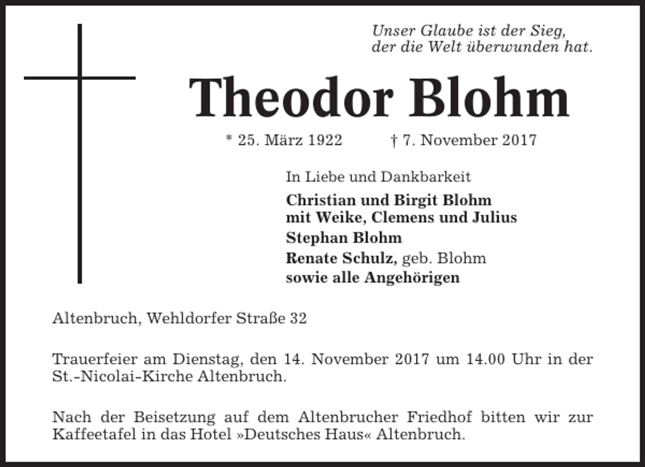 <p>Unser Glaube ist der Sieg,<br />der die Welt überwunden hat.</p><p>Theodor Blohm<br />* 25. März 1922</p><p>† 7. November 2017</p><p>In Liebe und Dankbarkeit</p><p>Christian und Birgit Blohm<br />mit Weike, Clemens und Julius<br />Stephan Blohm<br />Renate Schulz, geb. Blohm<br />sowie alle Angehörigen<br />Altenbruch, Wehldorfer Straße 32<br />Trauerfeier am Dienstag, den 14. November 2017 um 14.00 Uhr in der<br />St.-Nicolai-Kirche Altenbruch.<br />Nach der Beisetzung auf dem Altenbrucher Friedhof bitten wir zur<br />Kaffeetafel in das Hotel »Deutsches Haus« Altenbruch.</p>