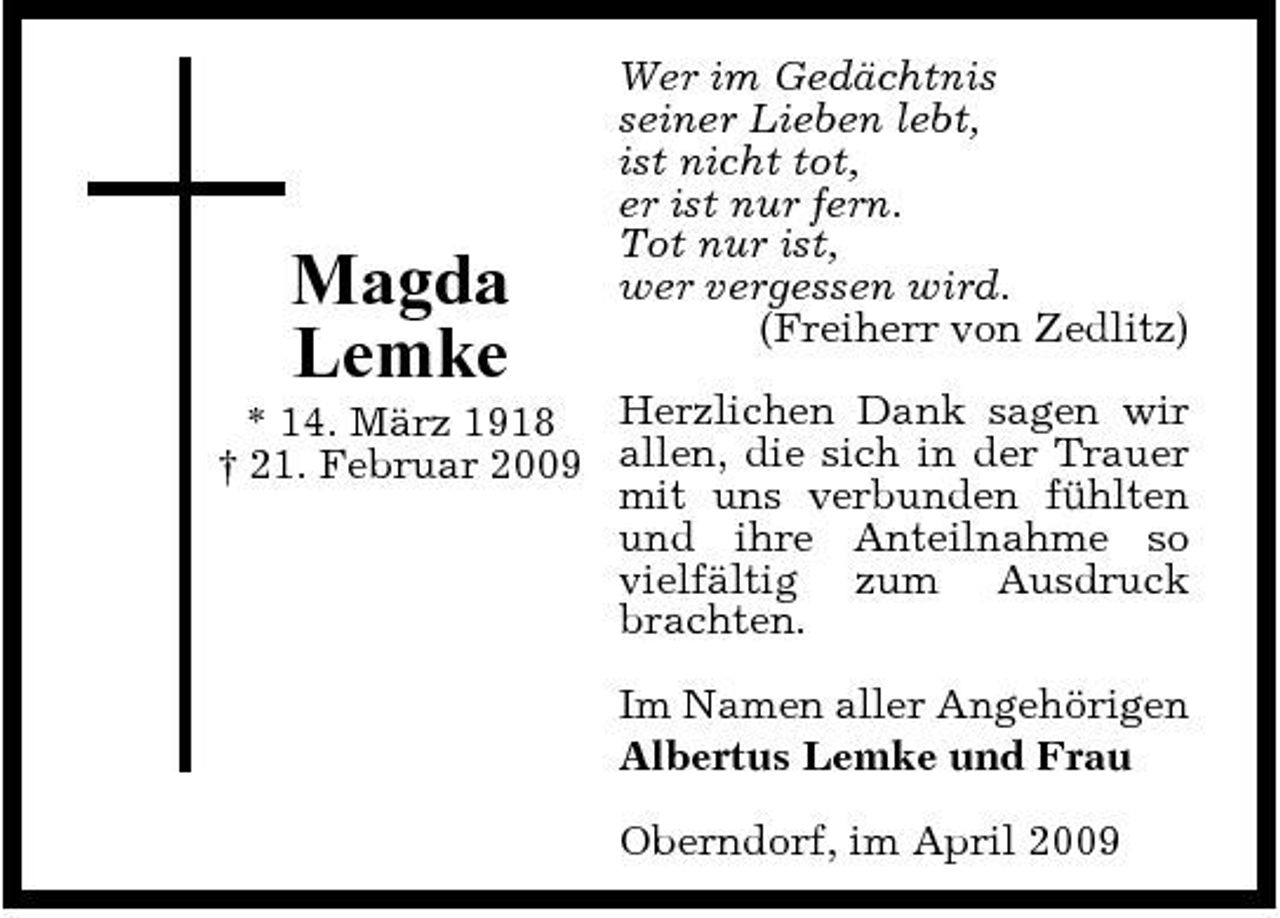 <p>Magda Lemke</p><p>Wer im Gedächtnis seiner Lieben lebt, ist nicht tot, er ist nur fern. Tot nur ist, wer vergessen wird. (Freiherr von Zedlitz)</p><p>* 14. März 1918 Herzlichen Dank sagen wir † 21. Februar 2009 allen, die sich in der Trauer mit uns verbunden fühlten und ihre Anteilnahme so vielfältig zum Ausdruck brachten. Im Namen aller Angehörigen Albertus Lemke und Frau Oberndorf, im April 2009</p>