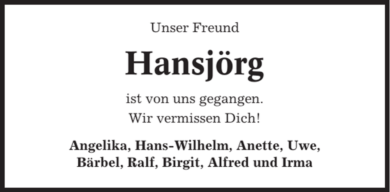 <p>Unser Freund</p><p>Hansjörg<br />ist von uns gegangen.<br />Wir vermissen Dich!<br />Angelika, Hans-Wilhelm, Anette, Uwe,<br />Bärbel, Ralf, Birgit, Alfred und Irma</p>