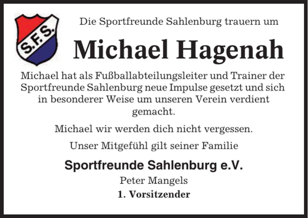 <p>Die Sportfreunde Sahlenburg trauern um</p><p>Michael Hagenah<br />Michael hat als Fußballabteilungsleiter und Trainer der<br />Sportfreunde Sahlenburg neue Impulse gesetzt und sich<br />in besonderer Weise um unseren Verein verdient<br />gemacht.<br />Michael wir werden dich nicht vergessen.<br />Unser Mitgefühl gilt seiner Familie</p><p>Sportfreunde Sahlenburg e.V.<br />Peter Mangels<br />1. Vorsitzender</p>