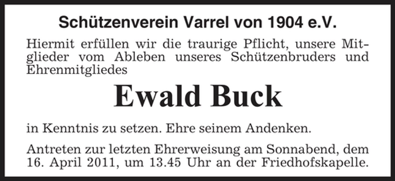 <p>Schützenverein Varrel von 1904 e.V.<br />Hiermit erfüllen wir die traurige Pflicht, unsere Mitglieder vom Ableben unseres Schützenbruders und Ehrenmitgliedes</p><p>Ewald Buck<br />in Kenntnis zu setzen. Ehre seinem Andenken. Antreten zur letzten Ehrerweisung am Sonnabend, dem 16. April 2011, um 13.45 Uhr an der Friedhofskapelle.</p>