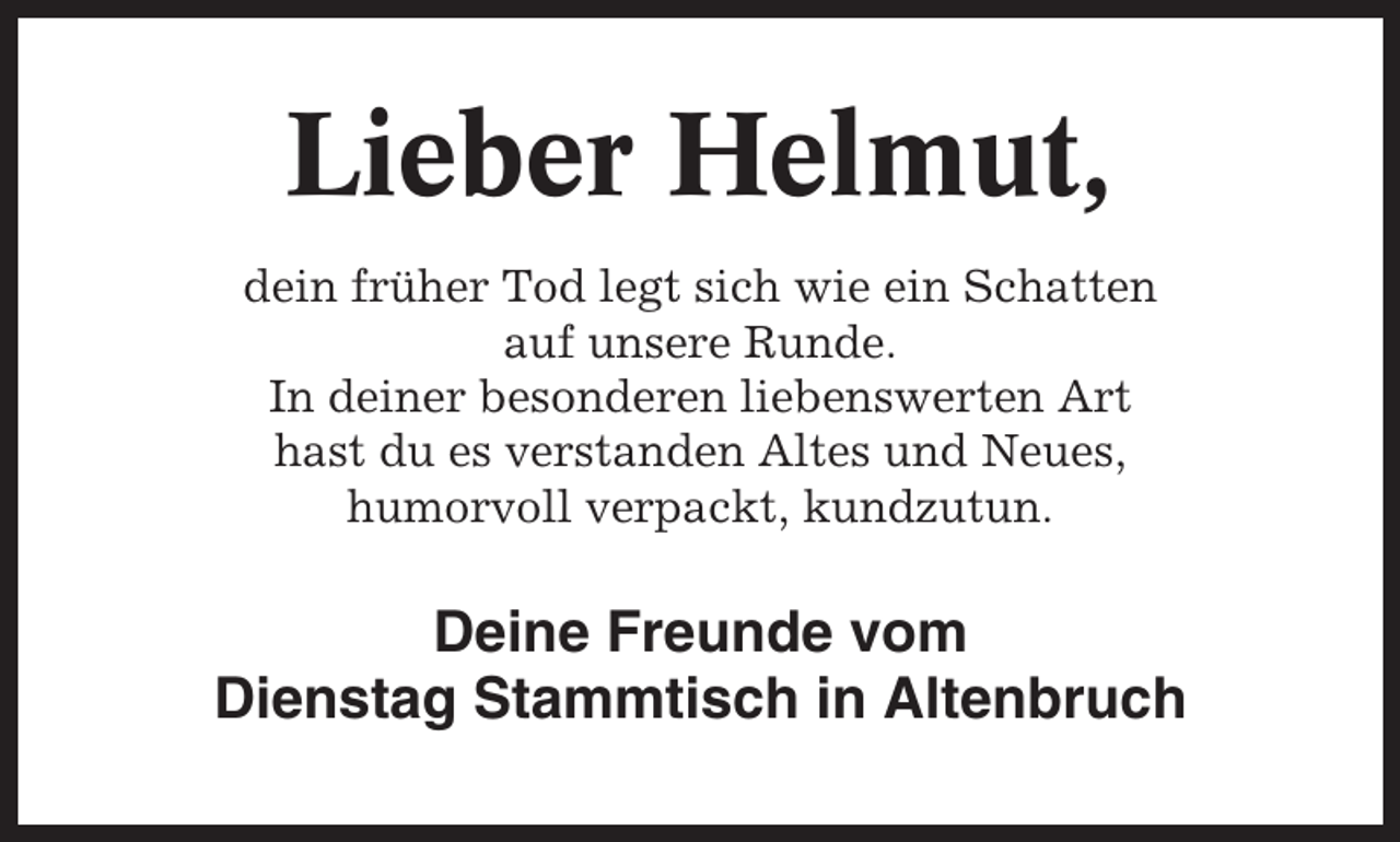 <p>Lieber Helmut,<br />dein früher Tod legt sich wie ein Schatten<br />auf unsere Runde.<br />In deiner besonderen liebenswerten Art<br />hast du es verstanden Altes und Neues,<br />humorvoll verpackt, kundzutun.</p><p>Deine Freunde vom<br />Dienstag Stammtisch in Altenbruch</p>