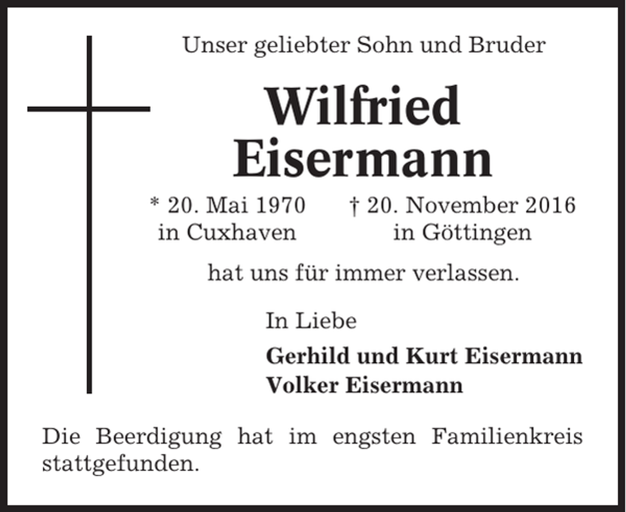 <p>Unser geliebter Sohn und Bruder</p><p>Wilfried<br />Eisermann<br />* 20. Mai 1970<br />in Cuxhaven</p><p>† 20. November 2016<br />in Göttingen</p><p>hat uns für immer verlassen.<br />In Liebe<br />Gerhild und Kurt Eisermann<br />Volker Eisermann<br />Die Beerdigung hat im engsten Familienkreis<br />stattgefunden.</p>