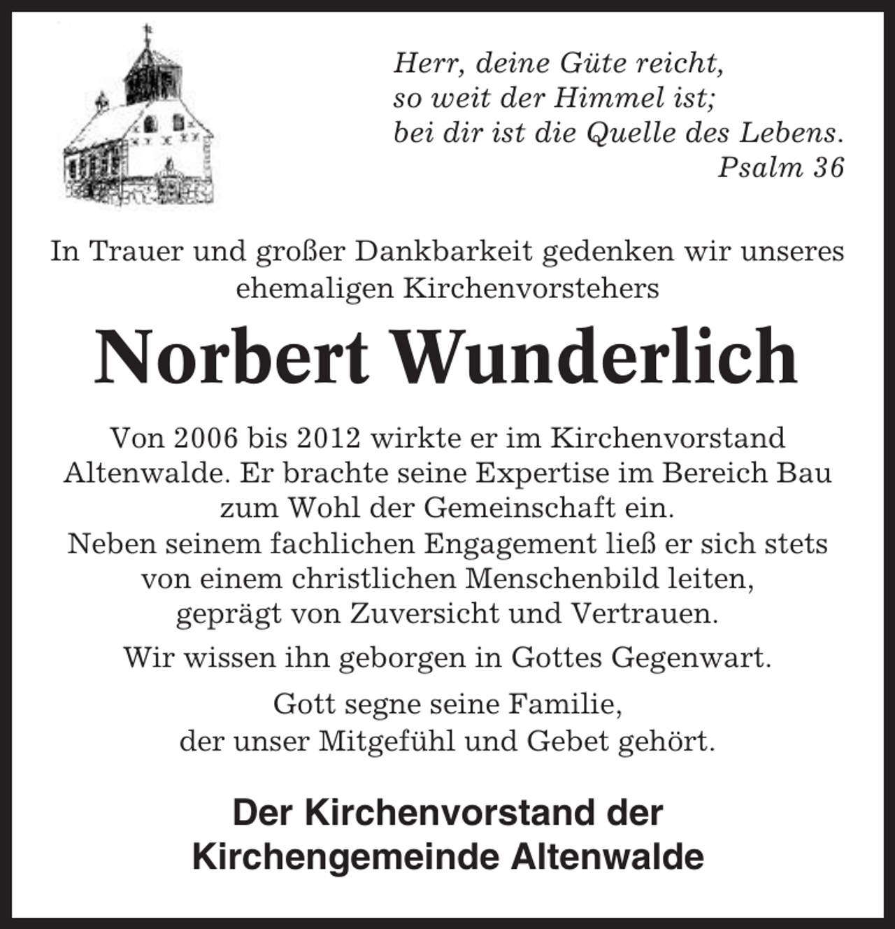 <p>Herr, deine Güte reicht,<br />so weit der Himmel ist;<br />bei dir ist die Quelle des Lebens.<br />Psalm 36<br />In Trauer und großer Dankbarkeit gedenken wir unseres<br />ehemaligen Kirchenvorstehers</p><p>Norbert Wunderlich<br />Von 2006 bis 2012 wirkte er im Kirchenvorstand<br />Altenwalde. Er brachte seine Expertise im Bereich Bau<br />zum Wohl der Gemeinschaft ein.<br />Neben seinem fachlichen Engagement ließ er sich stets<br />von einem christlichen Menschenbild leiten,<br />geprägt von Zuversicht und Vertrauen.<br />Wir wissen ihn geborgen in Gottes Gegenwart.<br />Gott segne seine Familie,<br />der unser Mitgefühl und Gebet gehört.</p><p>Der Kirchenvorstand der<br />Kirchengemeinde Altenwalde</p>