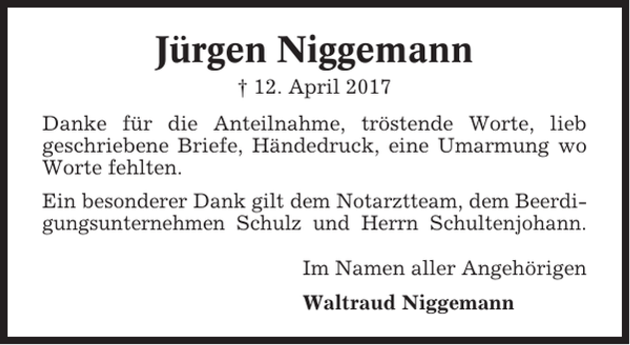 <p>Jürgen Niggemann<br />† 12. April 2017<br />Danke für die Anteilnahme, tröstende Worte, lieb<br />geschriebene Briefe, Händedruck, eine Umarmung wo<br />Worte fehlten.<br />Ein besonderer Dank gilt dem Notarztteam, dem Beerdigungsunternehmen Schulz und Herrn Schultenjohann.<br />Im Namen aller Angehörigen<br />Waltraud Niggemann</p>