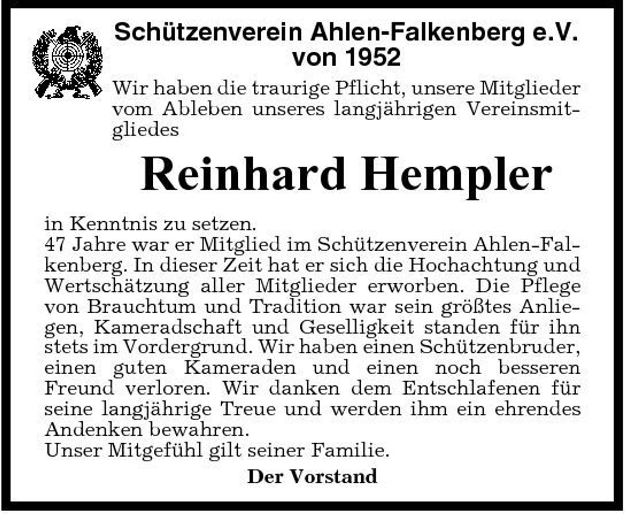 <p>Schützenverein Ahlen-Falkenberg e.V. von 1952<br />Wir haben die traurige Pflicht, unsere Mitglieder vom Ableben unseres langjährigen Vereinsmitgliedes</p><p>Reinhard Hempler<br />in Kenntnis zu setzen. 47 Jahre war er Mitglied im Schützenverein Ahlen-Falkenberg. In dieser Zeit hat er sich die Hochachtung und Wertschätzung aller Mitglieder erworben. Die Pflege von Brauchtum und Tradition war sein größtes Anliegen, Kameradschaft und Geselligkeit standen für ihn stets im Vordergrund. Wir haben einen Schützenbruder, einen guten Kameraden und einen noch besseren Freund verloren. Wir danken dem Entschlafenen für seine langjährige Treue und werden ihm ein ehrendes Andenken bewahren. Unser Mitgefühl gilt seiner Familie. Der Vorstand</p>