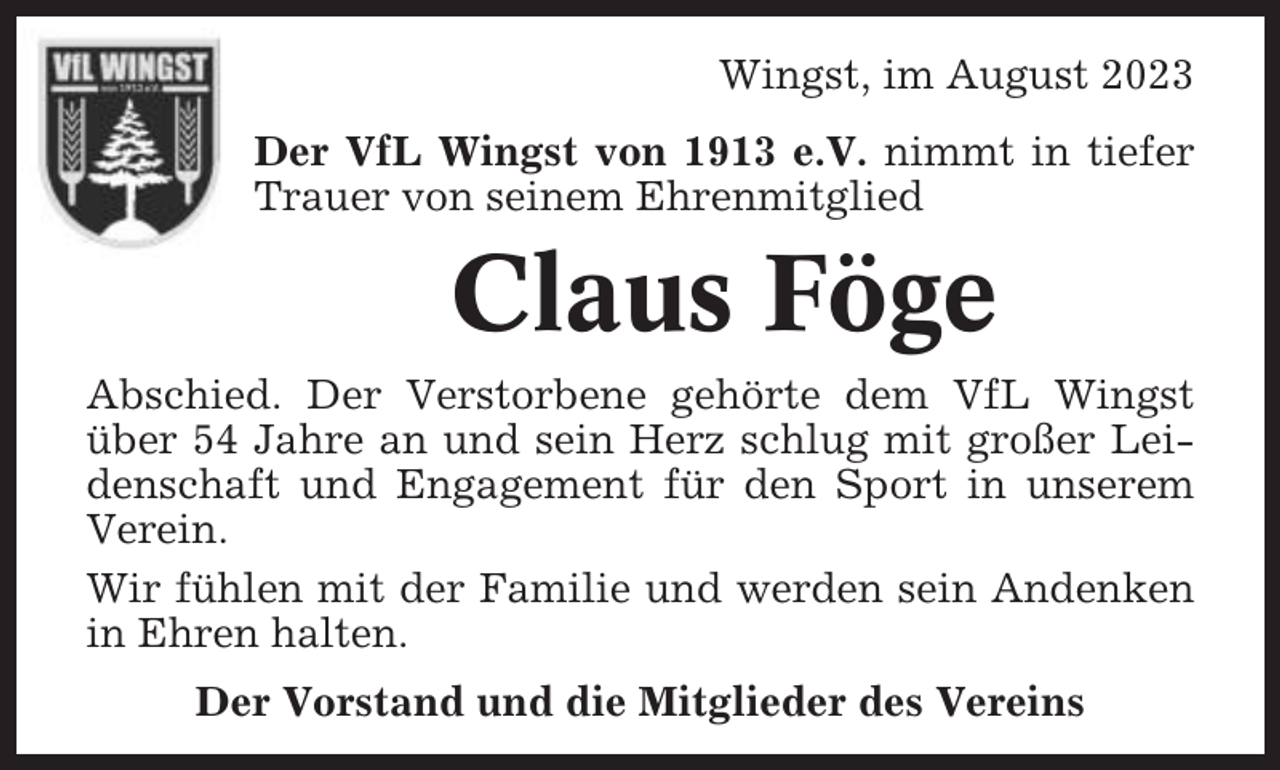 <p>Wingst, im August 2023<br />Der VfL Wingst von 1913 e.V. nimmt in tiefer<br />Trauer von seinem Ehrenmitglied</p><p>Claus Föge<br />Abschied. Der Verstorbene gehörte dem VfL Wingst<br />über 54 Jahre an und sein Herz schlug mit großer Leidenschaft und Engagement für den Sport in unserem<br />Verein.<br />Wir fühlen mit der Familie und werden sein Andenken<br />in Ehren halten.<br />Der Vorstand und die Mitglieder des Vereins</p>
