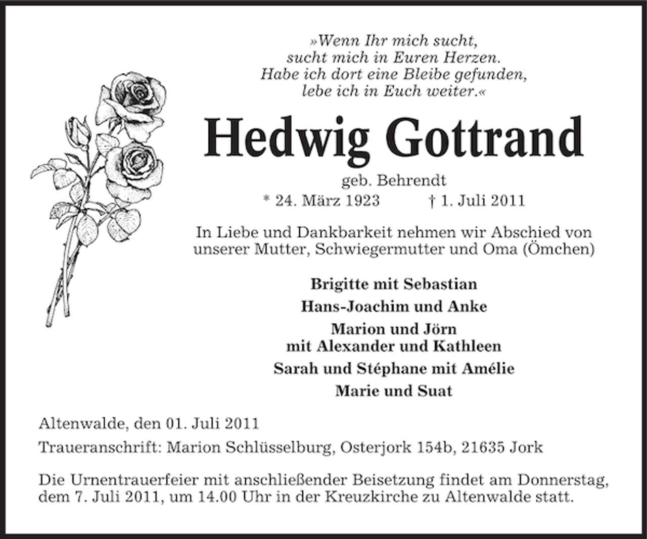 <p>»Wenn Ihr mich sucht,<br />sucht mich in Euren Herzen.<br />Habe ich dort eine Bleibe gefunden,<br />lebe ich in Euch weiter.«</p><p>Hedwig Gottrand<br />geb. Behrendt<br />* 24. März 1923<br />† 1. Juli 2011<br />In Liebe und Dankbarkeit nehmen wir Abschied von<br />unserer Mutter, Schwiegermutter und Oma (Ömchen)<br />Brigitte mit Sebastian<br />Hans-Joachim und Anke<br />Marion und Jörn<br />mit Alexander und Kathleen<br />Sarah und Stéphane mit Amélie<br />Marie und Suat<br />Altenwalde, den 01. Juli 2011<br />Traueranschrift: Marion Schlüsselburg, Osterjork 154b, 21635 Jork<br />Die Urnentrauerfeier mit anschließender Beisetzung findet am Donnerstag,<br />dem 7. Juli 2011, um 14.00 Uhr in der Kreuzkirche zu Altenwalde statt.</p>