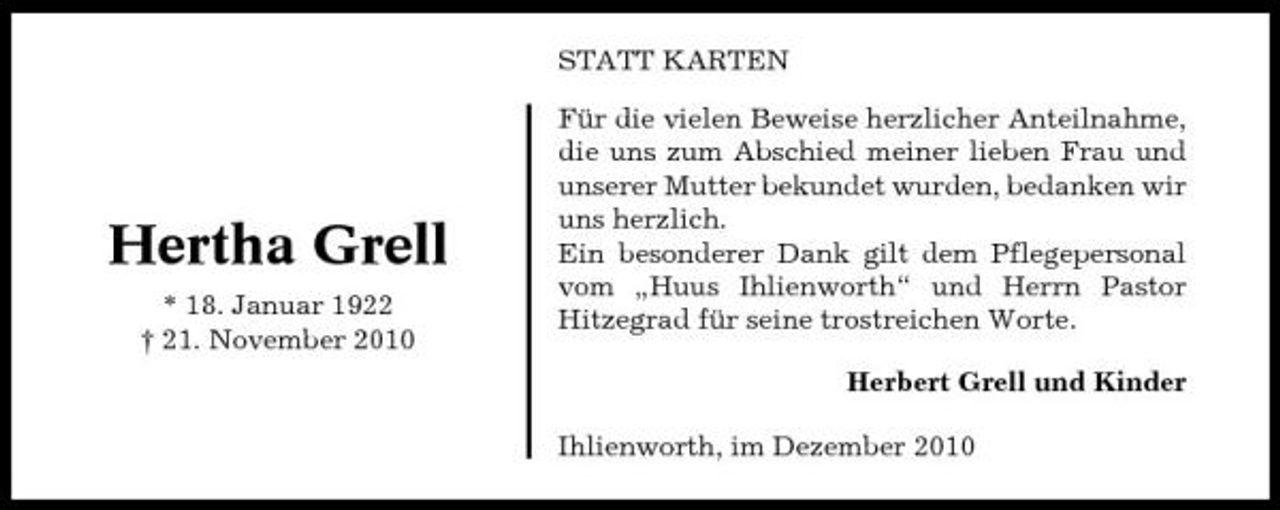 <p>STATT KARTEN Für die vielen Beweise herzlicher Anteilnahme, die uns zum Abschied meiner lieben Frau und unserer Mutter bekundet wurden, bedanken wir uns herzlich. Ein besonderer Dank gilt dem Pflegepersonal vom „Huus Ihlienworth“ und Herrn Pastor Hitzegrad für seine trostreichen Worte. Herbert Grell und Kinder Ihlienworth, im Dezember 2010</p><p>Hertha Grell<br />* 18. Januar 1922 † 21. November 2010</p>