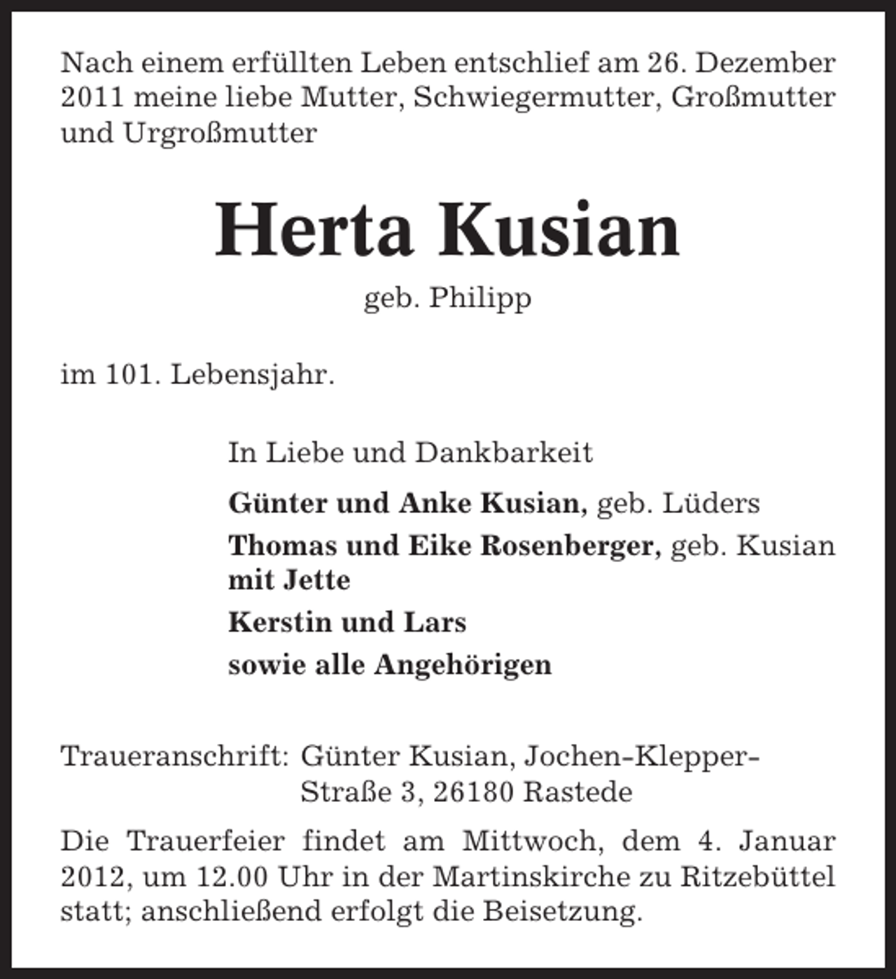 <p>Nach einem erfüllten Leben entschlief am 26. Dezember<br />2011 meine liebe Mutter, Schwiegermutter, Großmutter<br />und Urgroßmutter</p><p>Herta Kusian<br />geb. Philipp<br />im 101. Lebensjahr.<br />In Liebe und Dankbarkeit<br />Günter und Anke Kusian, geb. Lüders<br />Thomas und Eike Rosenberger, geb. Kusian<br />mit Jette<br />Kerstin und Lars<br />sowie alle Angehörigen<br />Traueranschrift: Günter Kusian, Jochen-KlepperStraße 3, 26180 Rastede<br />Die Trauerfeier findet am Mittwoch, dem 4. Januar<br />2012, um 12.00 Uhr in der Martinskirche zu Ritzebüttel<br />statt; anschließend erfolgt die Beisetzung.</p>