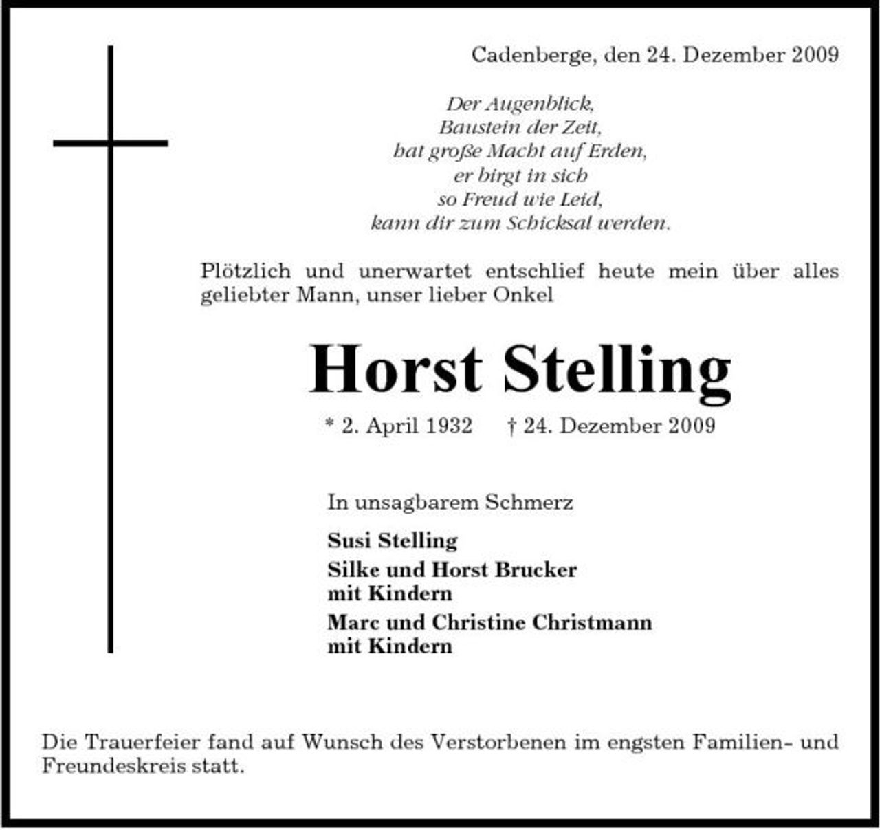 <p>Cadenberge, den 24. Dezember 2009 Der Augenblick, Baustein der Zeit, hat große Macht auf Erden, er birgt in sich so Freud wie Leid, kann dir zum Schicksal werden. Plötzlich und unerwartet entschlief heute mein über alles geliebter Mann, unser lieber Onkel</p><p>Horst Stelling<br />* 2. April 1932 † 24. Dezember 2009 In unsagbarem Schmerz Susi Stelling Silke und Horst Brucker mit Kindern Marc und Christine Christmann mit Kindern</p><p>Die Trauerfeier fand auf Wunsch des Verstorbenen im engsten Familien- und Freundeskreis statt.</p>