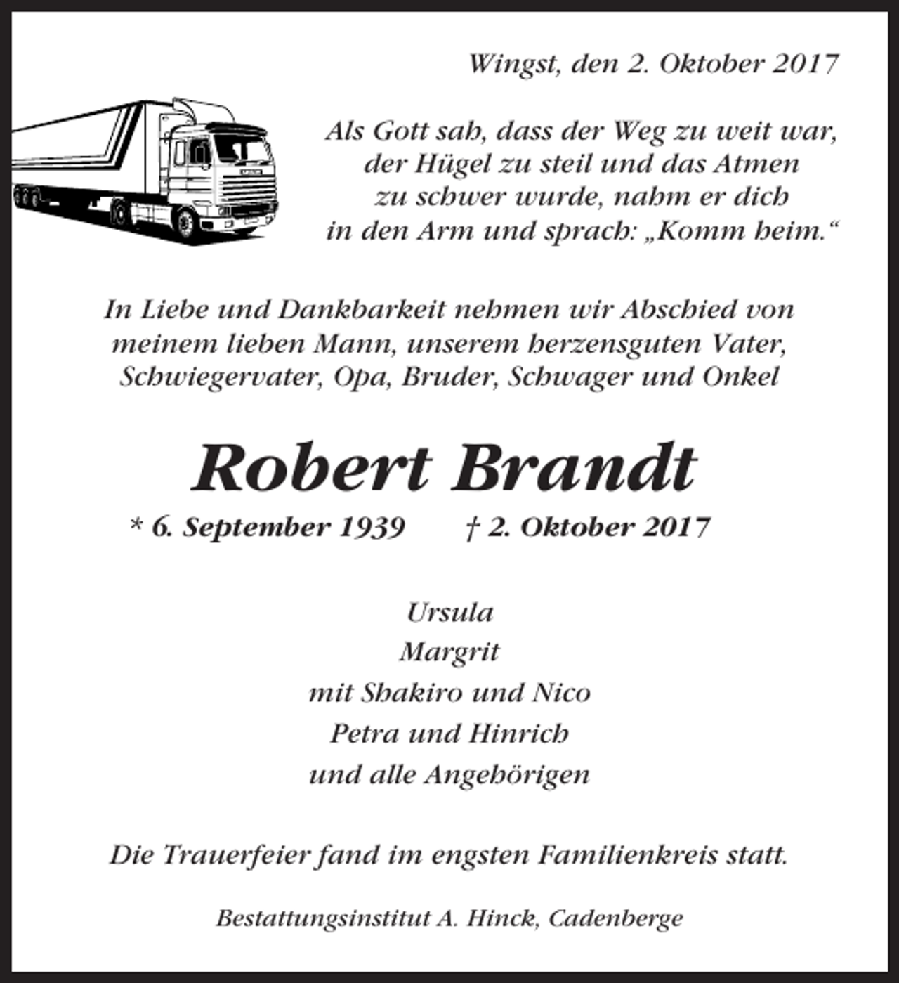 <p>Wingst, den 2. Oktober 2017<br />Als Gott sah, dass der Weg zu weit war,<br />der Hügel zu steil und das Atmen<br />zu schwer wurde, nahm er dich<br />in den Arm und sprach: „Komm heim.“<br />In Liebe und Dankbarkeit nehmen wir Abschied von<br />meinem lieben Mann, unserem herzensguten Vater,<br />Schwiegervater, Opa, Bruder, Schwager und Onkel</p><p>Robert Brandt<br />* 6. September 1939</p><p>† 2. Oktober 2017</p><p>Ursula<br />Margrit<br />mit Shakiro und Nico<br />Petra und Hinrich<br />und alle Angehörigen<br />Die Trauerfeier fand im engsten Familienkreis statt.<br />Bestattungsinstitut A. Hinck, Cadenberge</p>