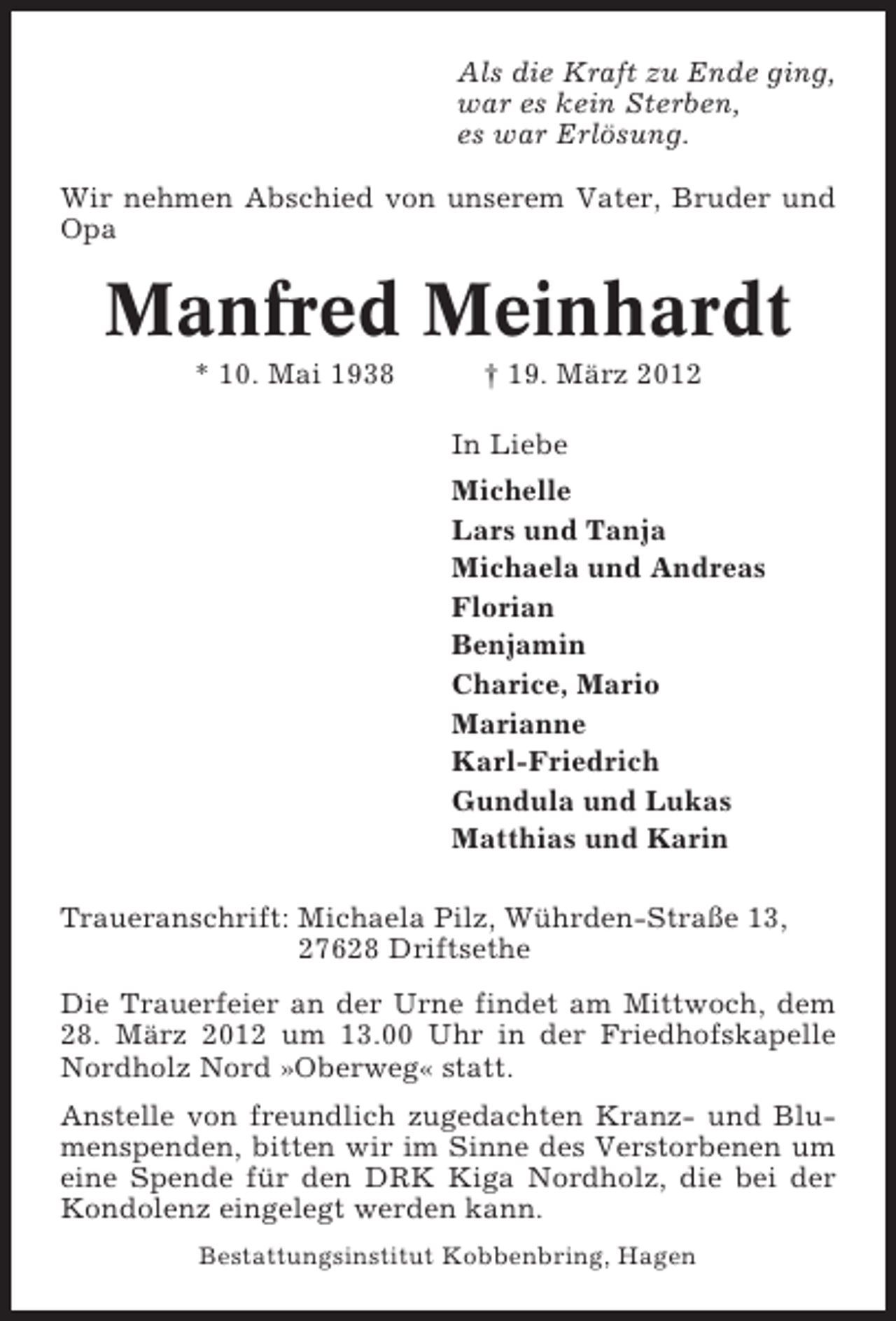 <p>Als die Kraft zu Ende ging,<br />war es kein Sterben,<br />es war Erlösung.<br />Wir nehmen Abschied von unserem Vater, Bruder und<br />Opa</p>
<p>Manfred Meinhardt<br />* 10. Mai 1938</p>
<p>† 19. März 2012<br />In Liebe<br />Michelle<br />Lars und Tanja<br />Michaela und Andreas<br />Florian<br />Benjamin<br />Charice, Mario<br />Marianne<br />Karl-Friedrich<br />Gundula und Lukas<br />Matthias und Karin</p>
<p>Traueranschrift: Michaela Pilz, Wührden-Straße 13,<br />27628 Driftsethe<br />Die Trauerfeier an der Urne findet am Mittwoch, dem<br />28. März 2012 um 13.00 Uhr in der Friedhofskapelle<br />Nordholz Nord »Oberweg« statt.<br />Anstelle von freundlich zugedachten Kranz- und Blumenspenden, bitten wir im Sinne des Verstorbenen um<br />eine Spende für den DRK Kiga Nordholz, die bei der<br />Kondolenz eingelegt werden kann.<br />Bestattungsinstitut Kobbenbring, Hagen</p>