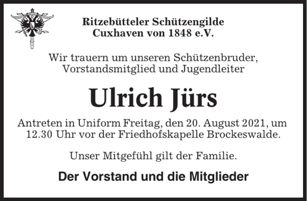 <p>Ritzebütteler Schützengilde<br />Cuxhaven von 1848 e.V.<br />Wir trauern um unseren Schützenbruder,<br />Vorstandsmitglied und Jugendleiter</p><p>Ulrich Jürs<br />Antreten in Uniform Freitag, den 20. August 2021, um<br />12.30 Uhr vor der Friedhofskapelle Brockeswalde.<br />Unser Mitgefühl gilt der Familie.</p><p>Der Vorstand und die Mitglieder</p>