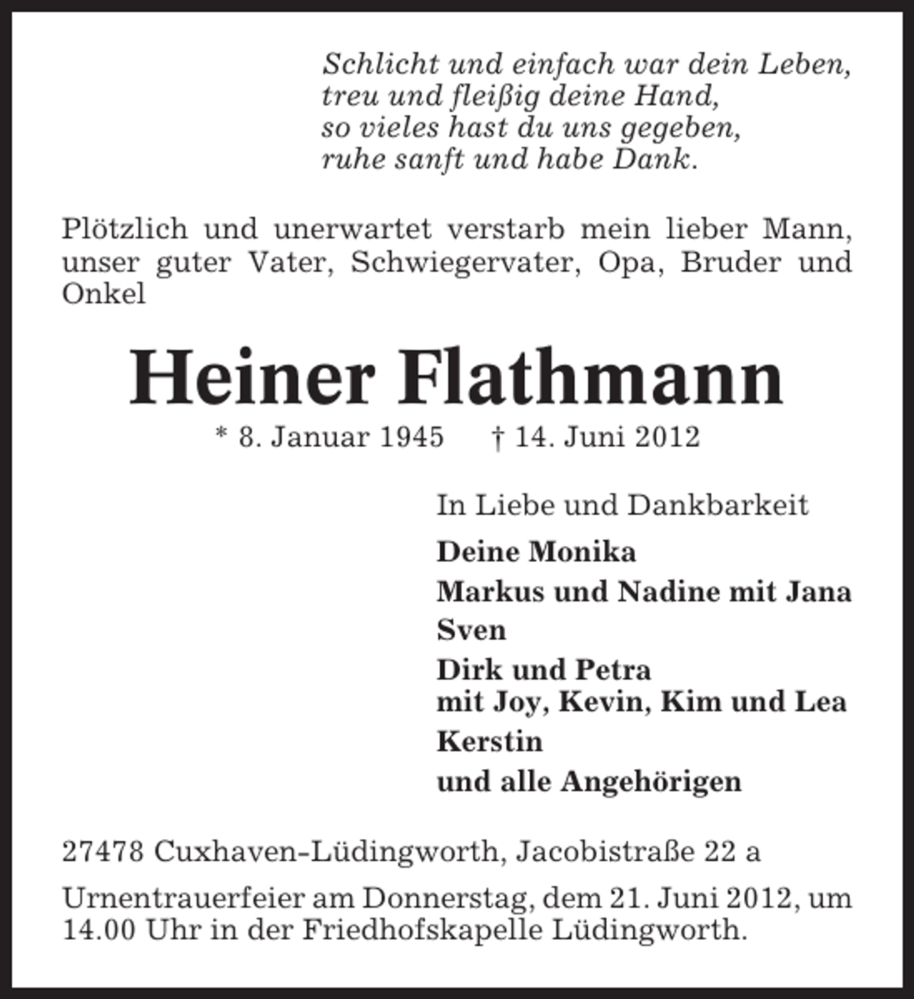 <p>Schlicht und einfach war dein Leben,<br />treu und fleißig deine Hand,<br />so vieles hast du uns gegeben,<br />ruhe sanft und habe Dank.<br />Plötzlich und unerwartet verstarb mein lieber Mann,<br />unser guter Vater, Schwiegervater, Opa, Bruder und<br />Onkel</p><p>Heiner Flathmann<br />* 8. Januar 1945</p><p>† 14. Juni 2012</p><p>In Liebe und Dankbarkeit<br />Deine Monika<br />Markus und Nadine mit Jana<br />Sven<br />Dirk und Petra<br />mit Joy, Kevin, Kim und Lea<br />Kerstin<br />und alle Angehörigen<br />27478 Cuxhaven-Lüdingworth, Jacobistraße 22 a<br />Urnentrauerfeier am Donnerstag, dem 21. Juni 2012, um<br />14.00 Uhr in der Friedhofskapelle Lüdingworth.</p>
