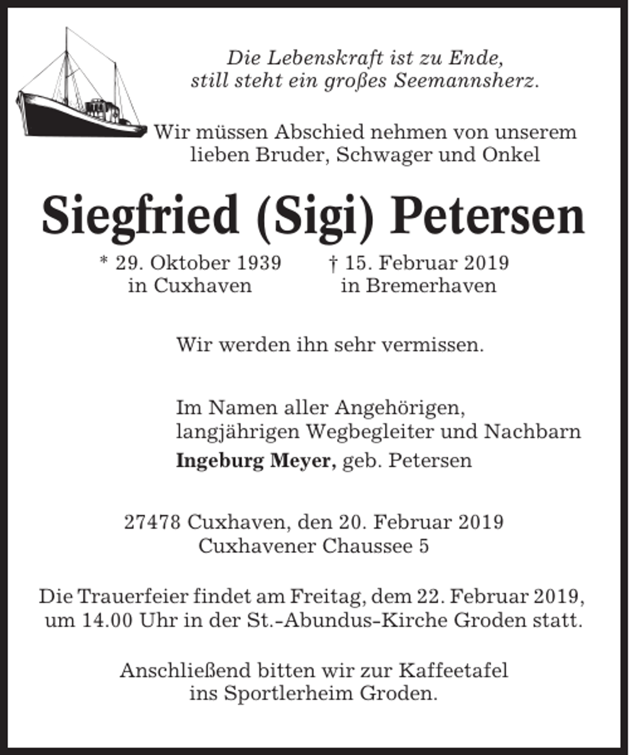 <p>Die Lebenskraft ist zu Ende,<br />still steht ein großes Seemannsherz.<br />Wir müssen Abschied nehmen von unserem<br />lieben Bruder, Schwager und Onkel</p><p>Siegfried (Sigi) Petersen<br />* 29. Oktober 1939<br />in Cuxhaven</p><p>† 15. Februar 2019<br />in Bremerhaven</p><p>Wir werden ihn sehr vermissen.<br />Im Namen aller Angehörigen,<br />langjährigen Wegbegleiter und Nachbarn<br />Ingeburg Meyer, geb. Petersen<br />27478 Cuxhaven, den 20. Februar 2019<br />Cuxhavener Chaussee 5<br />Die Trauerfeier findet am Freitag, dem 22. Februar 2019,<br />um 14.00 Uhr in der St.-Abundus-Kirche Groden statt.<br />Anschließend bitten wir zur Kaffeetafel<br />ins Sportlerheim Groden.</p>