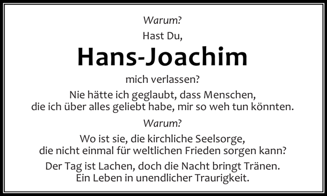 <p>Warum?<br />Hast Du,</p><p>Hans-Joachim</p><p>mich verlassen?<br />Nie hätte ich geglaubt, dass Menschen,<br />die ich über alles geliebt habe, mir so weh tun könnten.<br />Warum?<br />Wo ist sie, die kirchliche Seelsorge,<br />die nicht einmal für weltlichen Frieden sorgen kann?<br />Der Tag ist Lachen, doch die Nacht bringt Tränen.<br />Ein Leben in unendlicher Traurigkeit.</p>