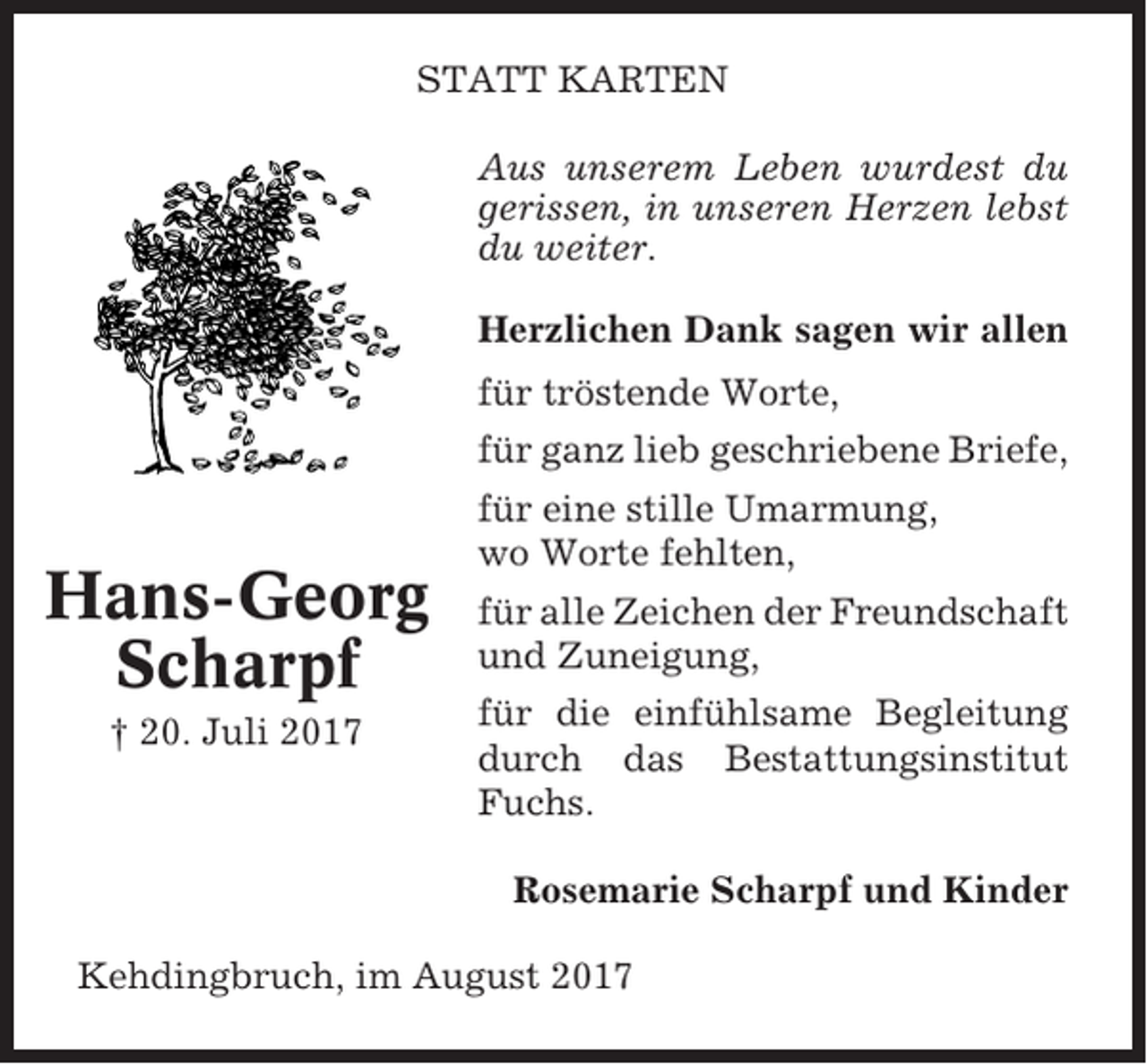 <p>STATT KARTEN<br />Aus unserem Leben wurdest du<br />gerissen, in unseren Herzen lebst<br />du weiter.<br />Herzlichen Dank sagen wir allen<br />für tröstende Worte,<br />für ganz lieb geschriebene Briefe,</p><p>Hans-Georg<br />Scharpf<br />† 20. Juli 2017</p><p>für eine stille Umarmung,<br />wo Worte fehlten,<br />für alle Zeichen der Freundschaft<br />und Zuneigung,<br />für die einfühlsame Begleitung<br />durch das Bestattungsinstitut<br />Fuchs.<br />Rosemarie Scharpf und Kinder</p><p>Kehdingbruch, im August 2017</p>