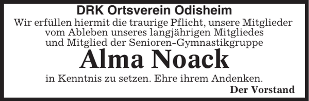 <p>DRK Ortsverein Odisheim<br />Wir erfüllen hiermit die traurige Pflicht, unsere Mitglieder<br />vom Ableben unseres langjährigen Mitgliedes<br />und Mitglied der Senioren-Gymnastikgruppe</p><p>Alma Noack</p><p>in Kenntnis zu setzen. Ehre ihrem Andenken.<br />Der Vorstand</p>
