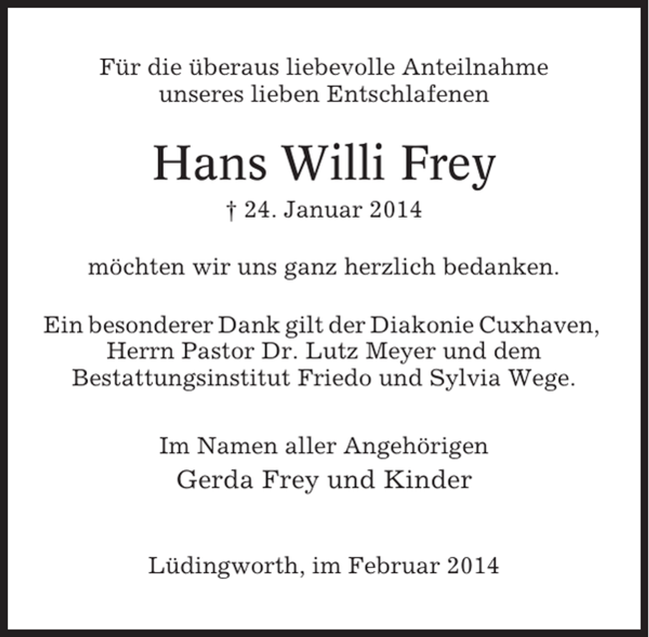 <p>Für die überaus liebevolle Anteilnahme<br />unseres lieben Entschlafenen</p><p>Hans Willi Frey<br />† 24. Januar 2014<br />möchten wir uns ganz herzlich bedanken.<br />Ein besonderer Dank gilt der Diakonie Cuxhaven,<br />Herrn Pastor Dr. Lutz Meyer und dem<br />Bestattungsinstitut Friedo und Sylvia Wege.<br />Im Namen aller Angehörigen</p><p>Gerda Frey und Kinder<br />Lüdingworth, im Februar 2014</p>