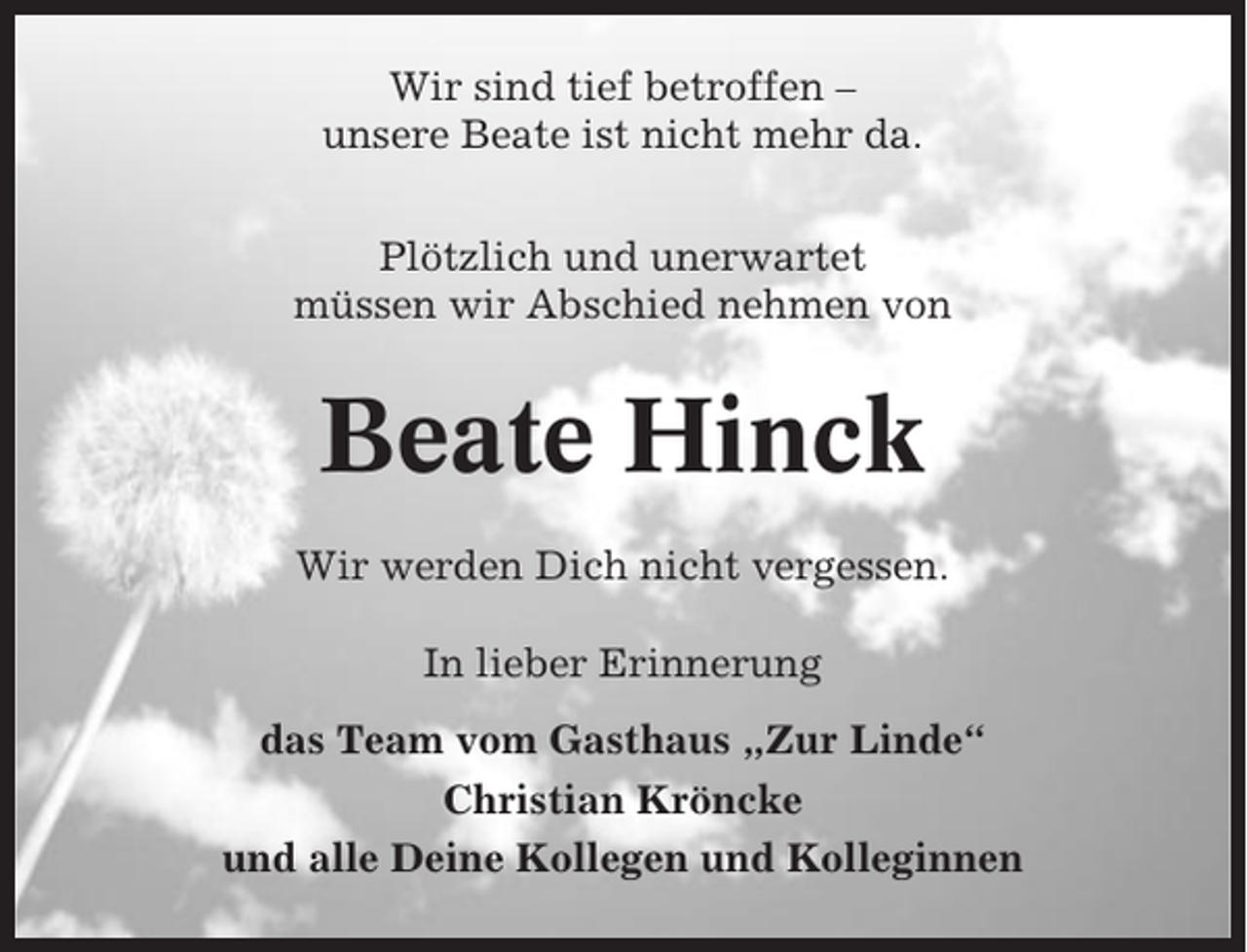 <p>Wir sind tief betroffen –<br />unsere Beate ist nicht mehr da.<br />Plötzlich und unerwartet<br />müssen wir Abschied nehmen von</p><p>Beate Hinck<br />Wir werden Dich nicht vergessen.<br />In lieber Erinnerung<br />das Team vom Gasthaus „Zur Linde“<br />Christian Kröncke<br />und alle Deine Kollegen und Kolleginnen</p>