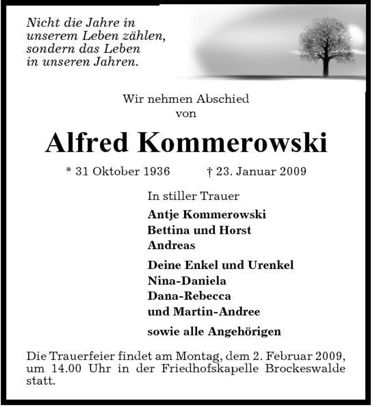 <p>Nicht die Jahre in unserem Leben zählen, sondern das Leben in unseren Jahren.<br />Wir nehmen Abschied von</p><p>Alfred Kommerowski<br />* 31 Oktober 1936 † 23. Januar 2009 In stiller Trauer Antje Kommerowski Bettina und Horst Andreas Deine Enkel und Urenkel Nina-Daniela Dana-Rebecca und Martin-Andree sowie alle Angehörigen Die Trauerfeier findet am Montag, dem 2. Februar 2009, um 14.00 Uhr in der Friedhofskapelle Brockeswalde statt.</p>