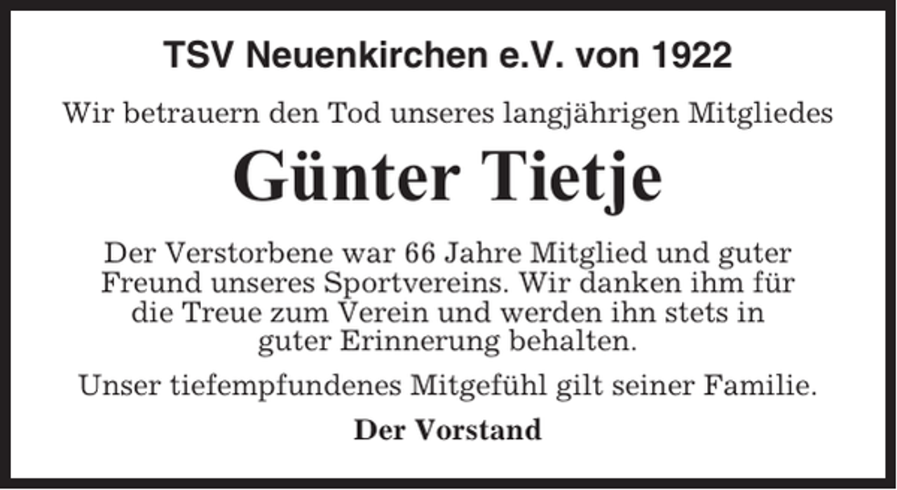 <p>TSV Neuenkirchen e.V. von 1922<br />Wir betrauern den Tod unseres langjährigen Mitgliedes</p><p>Günter Tietje<br />Der Verstorbene war 66 Jahre Mitglied und guter<br />Freund unseres Sportvereins. Wir danken ihm für<br />die Treue zum Verein und werden ihn stets in<br />guter Erinnerung behalten.<br />Unser tiefempfundenes Mitgefühl gilt seiner Familie.<br />Der Vorstand</p>