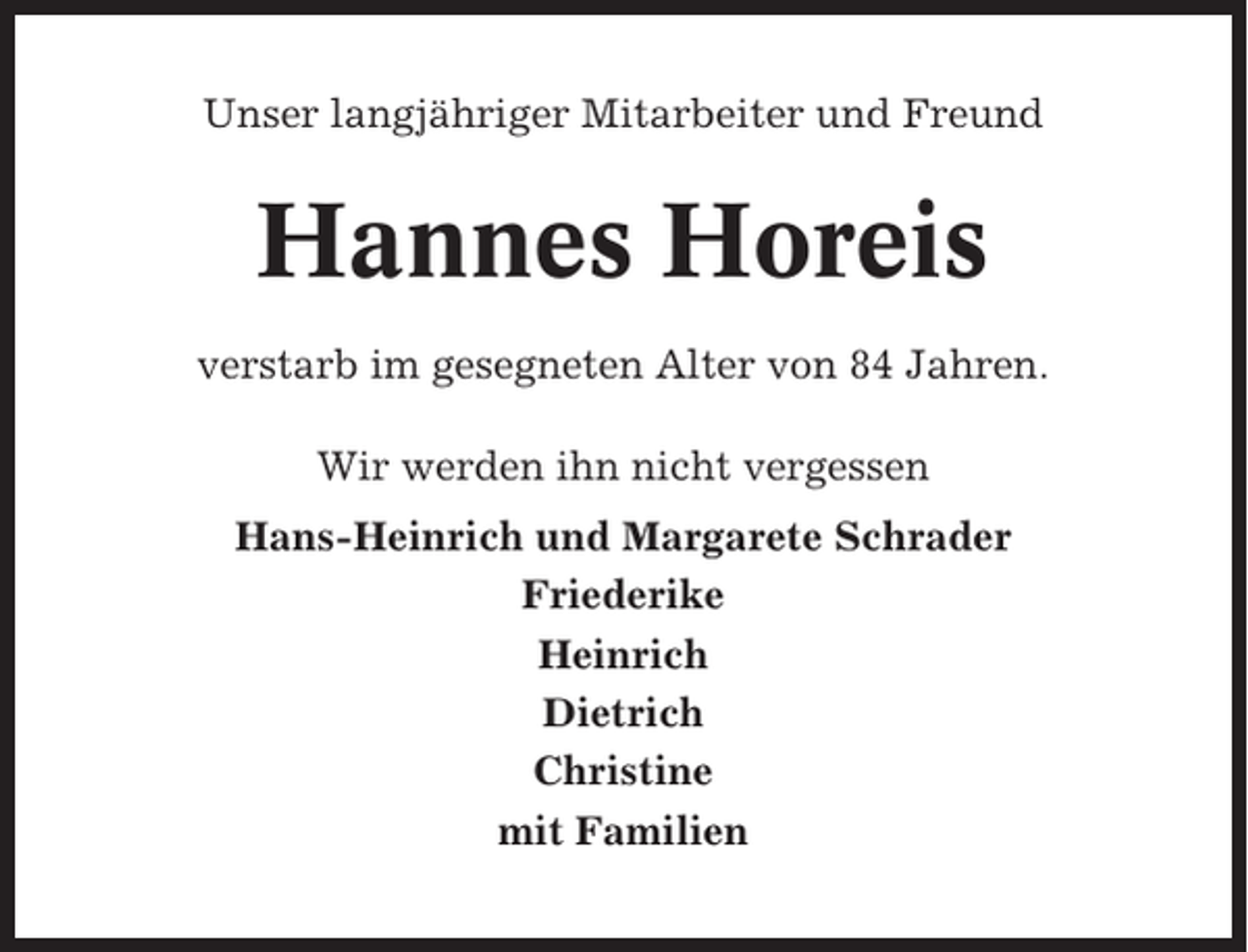 <p>Unser langjähriger Mitarbeiter und Freund</p><p>Hannes Horeis<br />verstarb im gesegneten Alter von 84 Jahren.<br />Wir werden ihn nicht vergessen<br />Hans-Heinrich und Margarete Schrader<br />Friederike<br />Heinrich<br />Dietrich<br />Christine<br />mit Familien</p>