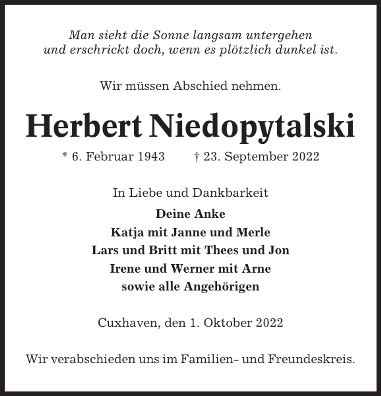 <p>Man sieht die Sonne langsam untergehen<br />und erschrickt doch, wenn es plötzlich dunkel ist.<br />Wir müssen Abschied nehmen.</p><p>Herbert Niedopytalski<br />* 6. Februar 1943</p><p>† 23. September 2022</p><p>In Liebe und Dankbarkeit<br />Deine Anke<br />Katja mit Janne und Merle<br />Lars und Britt mit Thees und Jon<br />Irene und Werner mit Arne<br />sowie alle Angehörigen<br />Cuxhaven, den 1. Oktober 2022<br />Wir verabschieden uns im Familien- und Freundeskreis.</p>