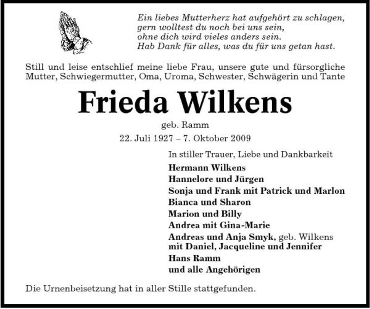 <p>Ein liebes Mutterherz hat aufgehört zu schlagen, gern wolltest du noch bei uns sein, ohne dich wird vieles anders sein. Hab Dank für alles, was du für uns getan hast. Still und leise entschlief meine liebe Frau, unsere gute und fürsorgliche Mutter, Schwiegermutter, Oma, Uroma, Schwester, Schwägerin und Tante</p><p>Frieda Wilkens<br />geb. Ramm 22. Juli 1927 – 7. Oktober 2009<br />In stiller Trauer, Liebe und Dankbarkeit</p><p>Hermann Wilkens Hannelore und Jürgen Sonja und Frank mit Patrick und Marlon Bianca und Sharon Marion und Billy Andrea mit Gina-Marie Andreas und Anja Smyk, geb. Wilkens mit Daniel, Jacqueline und Jennifer Hans Ramm und alle Angehörigen Die Urnenbeisetzung hat in aller Stille stattgefunden.</p>