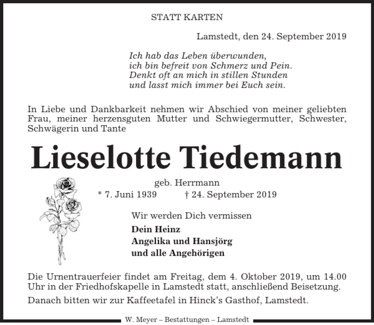 <p>STATT KARTEN</p><p>Lamstedt, den 24. September 2019<br />Ich hab das Leben überwunden,<br />ich bin befreit von Schmerz und Pein.<br />Denkt oft an mich in stillen Stunden<br />und lasst mich immer bei Euch sein.<br />In Liebe und Dankbarkeit nehmen wir Abschied von meiner geliebten<br />Frau, meiner herzensguten Mutter und Schwiegermutter, Schwester,<br />Schwägerin und Tante</p><p>Lieselotte Tiedemann<br />geb. Herrmann<br />* 7. Juni 1939<br />† 24. September 2019<br />Wir werden Dich vermissen<br />Dein Heinz<br />Angelika und Hansjörg<br />und alle Angehörigen<br />Die Urnentrauerfeier findet am Freitag, dem 4. Oktober 2019, um 14.00<br />Uhr in der Friedhofskapelle in Lamstedt statt, anschließend Beisetzung.<br />Danach bitten wir zur Kaffeetafel in Hinck’s Gasthof, Lamstedt.<br />W. Meyer – Bestattungen – Lamstedt</p>
