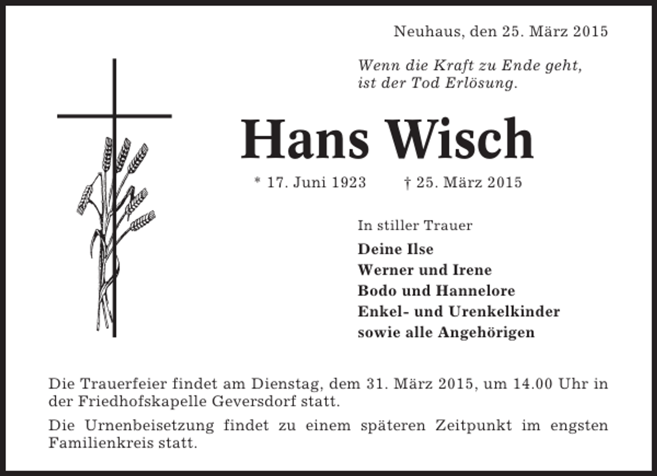 <p>Neuhaus, den 25. März 2015<br />Wenn die Kraft zu Ende geht,<br />ist der Tod Erlösung.</p><p>Hans Wisch<br />* 17. Juni 1923</p><p>† 25. März 2015</p><p>In stiller Trauer</p><p>Deine Ilse<br />Werner und Irene<br />Bodo und Hannelore<br />Enkel- und Urenkelkinder<br />sowie alle Angehörigen<br />Die Trauerfeier findet am Dienstag, dem 31. März 2015, um 14.00 Uhr in<br />der Friedhofskapelle Geversdorf statt.<br />Die Urnenbeisetzung findet zu einem späteren Zeitpunkt im engsten<br />Familienkreis statt.</p>