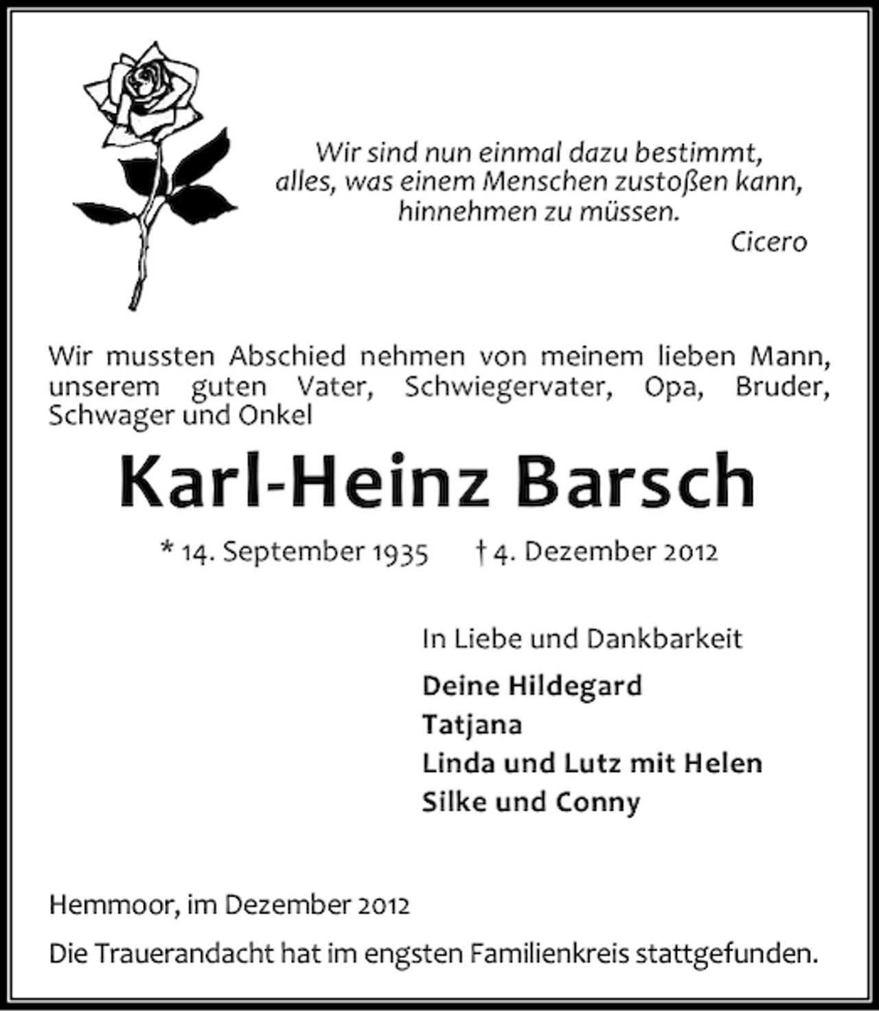 <p>Wir sind nun einmal dazu bestimmt,<br />alles, was einem Menschen zustoßen kann,<br />hinnehmen zu müssen.<br />Cicero</p><p>Wir mussten Abschied nehmen von meinem lieben Mann,<br />unserem guten Vater, Schwiegervater, Opa, Bruder,<br />Schwager und Onkel</p><p>Karl-Heinz Barsch<br />* 14. September 1935</p><p>† 4. Dezember 2012</p><p>In Liebe und Dankbarkeit<br />Deine Hildegard<br />Tatjana<br />Linda und Lutz mit Helen<br />Silke und Conny<br />Hemmoor, im Dezember 2012<br />Die Trauerandacht hat im engsten Familienkreis stattgefunden.</p>