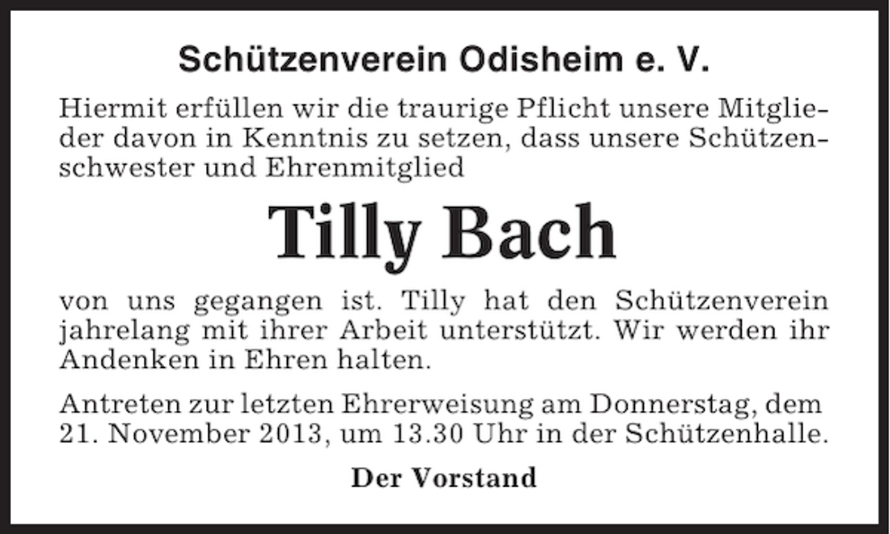 <p>Schützenverein Odisheim e. V.<br />Hiermit erfüllen wir die traurige Pflicht unsere Mitglieder davon in Kenntnis zu setzen, dass unsere Schützenschwester und Ehrenmitglied</p><p>Tilly Bach<br />von uns gegangen ist. Tilly hat den Schützenverein<br />jahrelang mit ihrer Arbeit unterstützt. Wir werden ihr<br />Andenken in Ehren halten.<br />Antreten zur letzten Ehrerweisung am Donnerstag, dem<br />21. November 2013, um 13.30 Uhr in der Schützenhalle.<br />Der Vorstand</p>