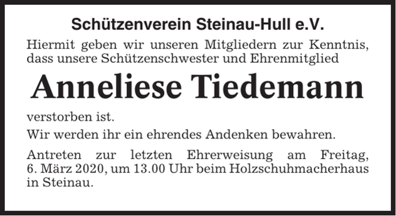<p>Schützenverein Steinau-Hull e.V.<br />Hiermit geben wir unseren Mitgliedern zur Kenntnis,<br />dass unsere Schützenschwester und Ehrenmitglied</p><p>Anneliese Tiedemann<br />verstorben ist.<br />Wir werden ihr ein ehrendes Andenken bewahren.<br />Antreten zur letzten Ehrerweisung am Freitag,<br />6. März 2020, um 13.00 Uhr beim Holzschuhmacherhaus<br />in Steinau.</p>