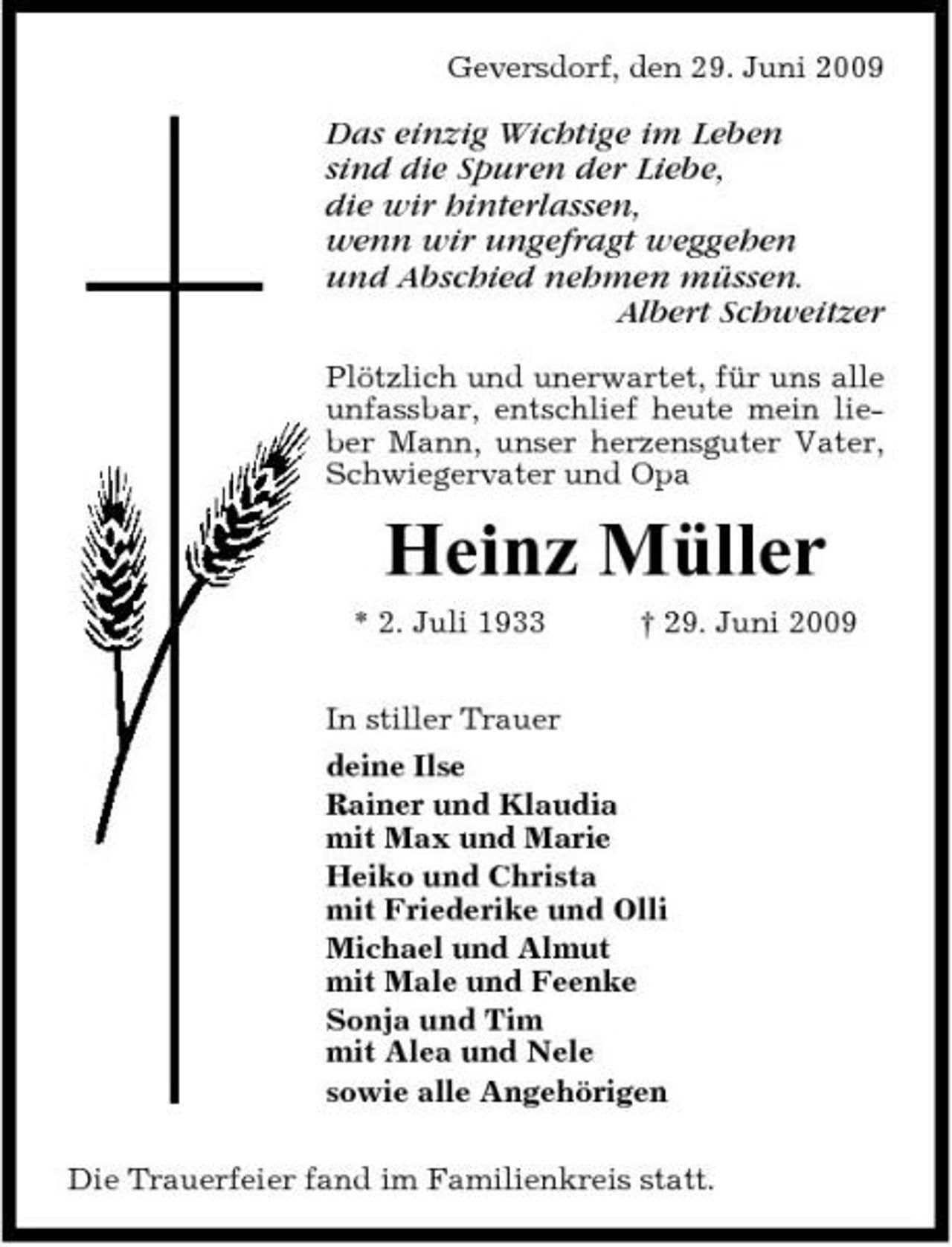 <p>Geversdorf, den 29. Juni 2009</p><p>Das einzig Wichtige im Leben sind die Spuren der Liebe, die wir hinterlassen, wenn wir ungefragt weggehen und Abschied nehmen müssen. Albert Schweitzer<br />Plötzlich und unerwartet, für uns alle unfassbar, entschlief heute mein lieber Mann, unser herzensguter Vater, Schwiegervater und Opa</p><p>Heinz Müller<br />* 2. Juli 1933 In stiller Trauer deine Ilse Rainer und Klaudia mit Max und Marie Heiko und Christa mit Friederike und Olli Michael und Almut mit Male und Feenke Sonja und Tim mit Alea und Nele sowie alle Angehörigen Die Trauerfeier fand im Familienkreis statt. † 29. Juni 2009</p>