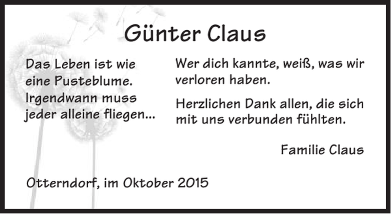 <p>Günter Claus<br />Das Leben ist wie<br />eine Pusteblume.<br />Irgendwann muss<br />jeder alleine fliegen...</p><p>Wer dich kannte, weiß, was wir<br />verloren haben.<br />Herzlichen Dank allen, die sich<br />mit uns verbunden fühlten.<br />Familie Claus</p><p>Otterndorf, im Oktober 2015</p>