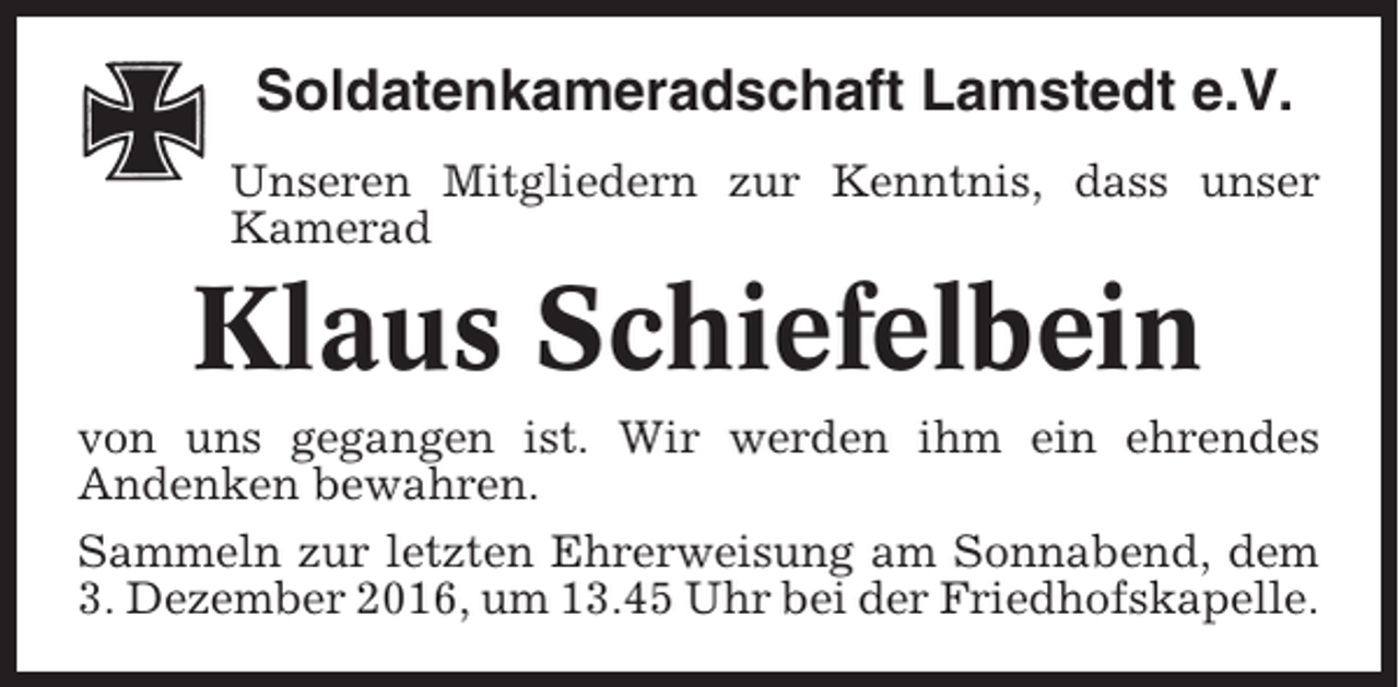 <p>Soldatenkameradschaft Lamstedt e.V.<br />Unseren Mitgliedern zur Kenntnis, dass unser<br />Kamerad</p><p>Klaus Schiefelbein<br />von uns gegangen ist. Wir werden ihm ein ehrendes<br />Andenken bewahren.<br />Sammeln zur letzten Ehrerweisung am Sonnabend, dem<br />3. Dezember 2016, um 13.45 Uhr bei der Friedhofskapelle.</p>