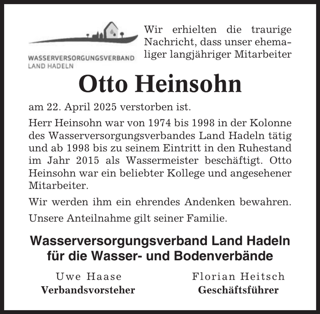 <p>Wir erhielten die traurige<br />Nachricht, dass unser ehemaliger langjähriger Mitarbeiter</p><p>Otto Heinsohn<br />am 22. April 2025 verstorben ist.<br />Herr Heinsohn war von 1974 bis 1998 in der Kolonne<br />des Wasserversorgungsverbandes Land Hadeln tätig<br />und ab 1998 bis zu seinem Eintritt in den Ruhestand<br />im Jahr 2015 als Wassermeister beschäftigt. Otto<br />Heinsohn war ein beliebter Kollege und angesehener<br />Mitarbeiter.<br />Wir werden ihm ein ehrendes Andenken bewahren.<br />Unsere Anteilnahme gilt seiner Familie.</p><p>Wasserversorgungsverband Land Hadeln<br />für die Wasser- und Bodenverbände<br />Uwe Haase<br />Verbandsvorsteher</p><p>Florian Heitsch<br />Geschäftsführer</p>