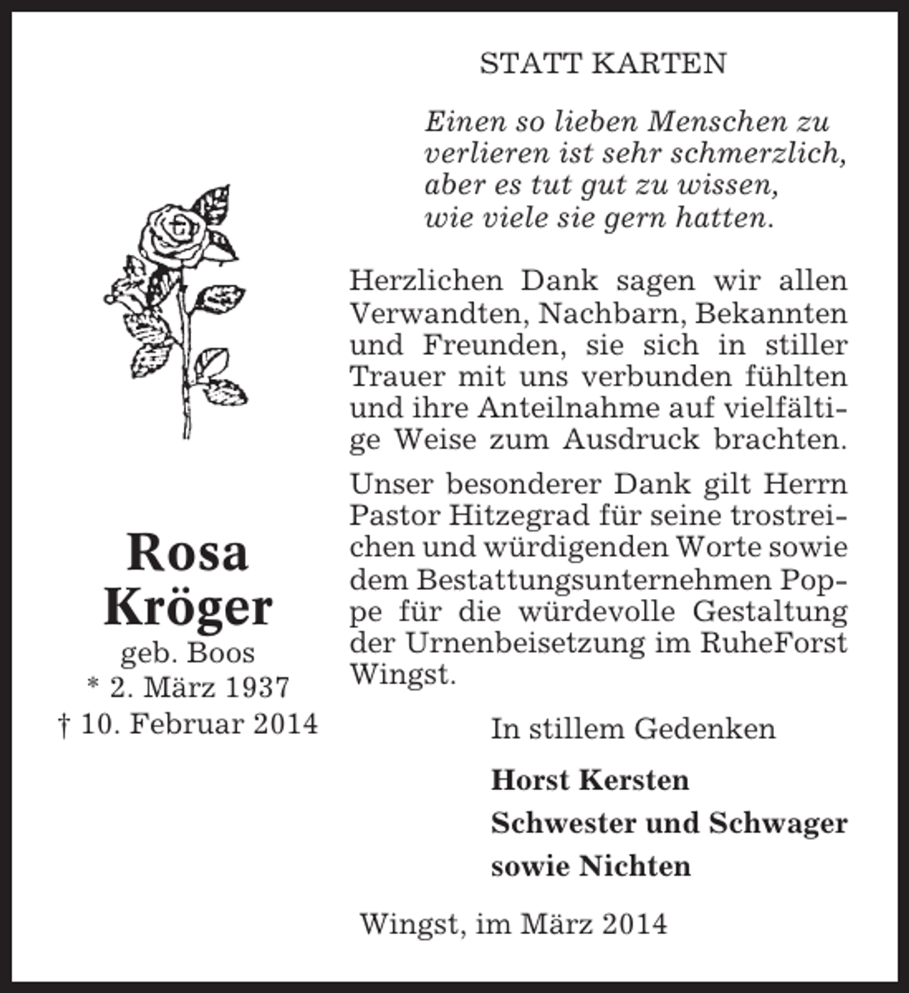 <p>STATT KARTEN<br />Einen so lieben Menschen zu<br />verlieren ist sehr schmerzlich,<br />aber es tut gut zu wissen,<br />wie viele sie gern hatten.</p><p>Rosa<br />Kröger<br />geb. Boos<br />* 2. März 1937<br />† 10. Februar 2014</p><p>Herzlichen Dank sagen wir allen<br />Verwandten, Nachbarn, Bekannten<br />und Freunden, sie sich in stiller<br />Trauer mit uns verbunden fühlten<br />und ihre Anteilnahme auf vielfältige Weise zum Ausdruck brachten.<br />Unser besonderer Dank gilt Herrn<br />Pastor Hitzegrad für seine trostreichen und würdigenden Worte sowie<br />dem Bestattungsunternehmen Poppe für die würdevolle Gestaltung<br />der Urnenbeisetzung im RuheForst<br />Wingst.<br />In stillem Gedenken<br />Horst Kersten<br />Schwester und Schwager<br />sowie Nichten<br />Wingst, im März 2014</p>