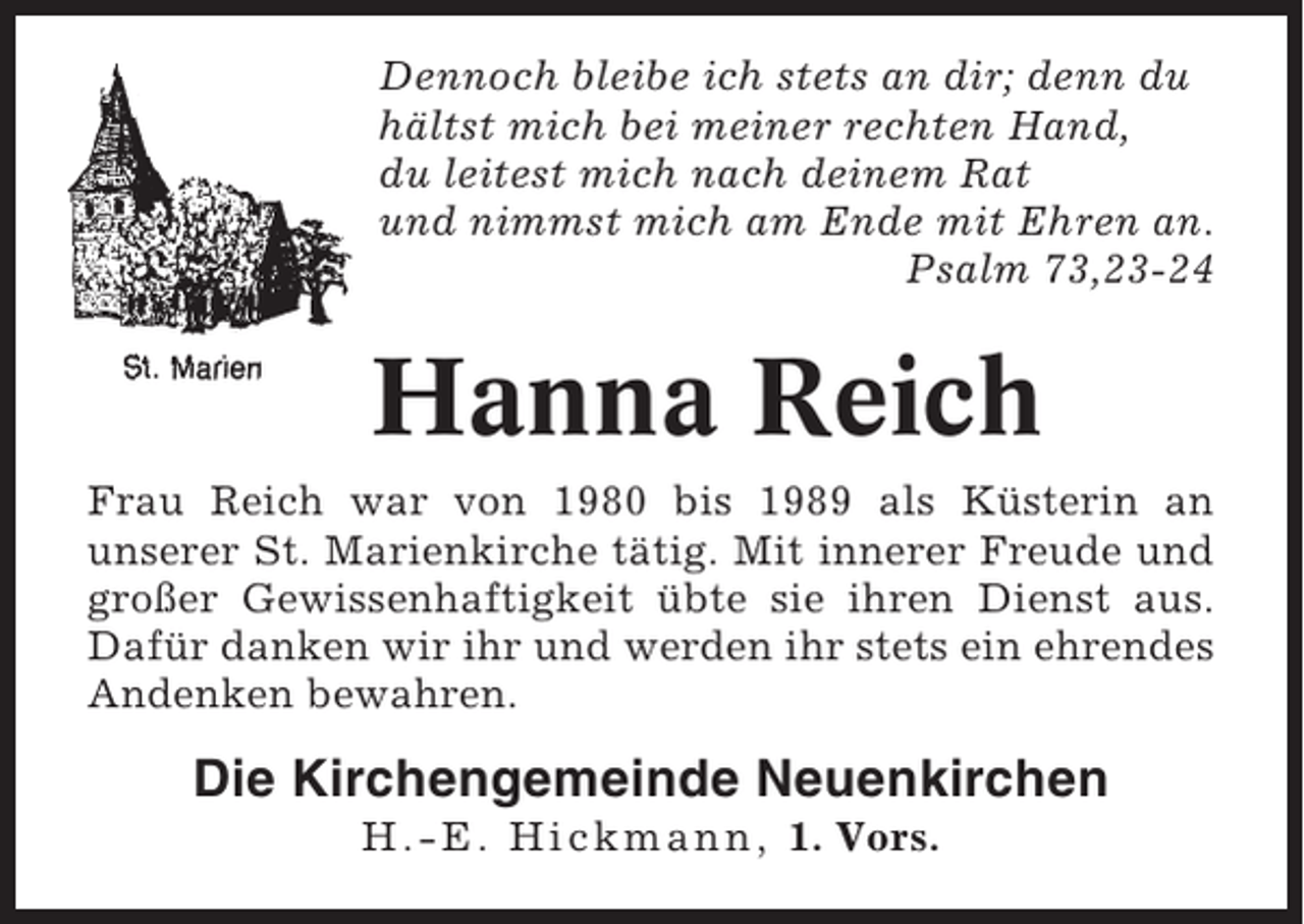 <p>Dennoch bleibe ich stets an dir; denn du<br />hältst mich bei meiner rechten Hand,<br />du leitest mich nach deinem Rat<br />und nimmst mich am Ende mit Ehren an.<br />Psalm 73,23-24</p><p>Hanna Reich<br />Frau Reich war von 1980 bis 1989 als Küsterin an<br />unserer St. Marienkirche tätig. Mit innerer Freude und<br />großer Gewissenhaftigkeit übte sie ihren Dienst aus.<br />Dafür danken wir ihr und werden ihr stets ein ehrendes<br />Andenken bewahren.</p><p>Die Kirchengemeinde Neuenkirchen<br />H.-E. Hickmann, 1. Vors.</p>