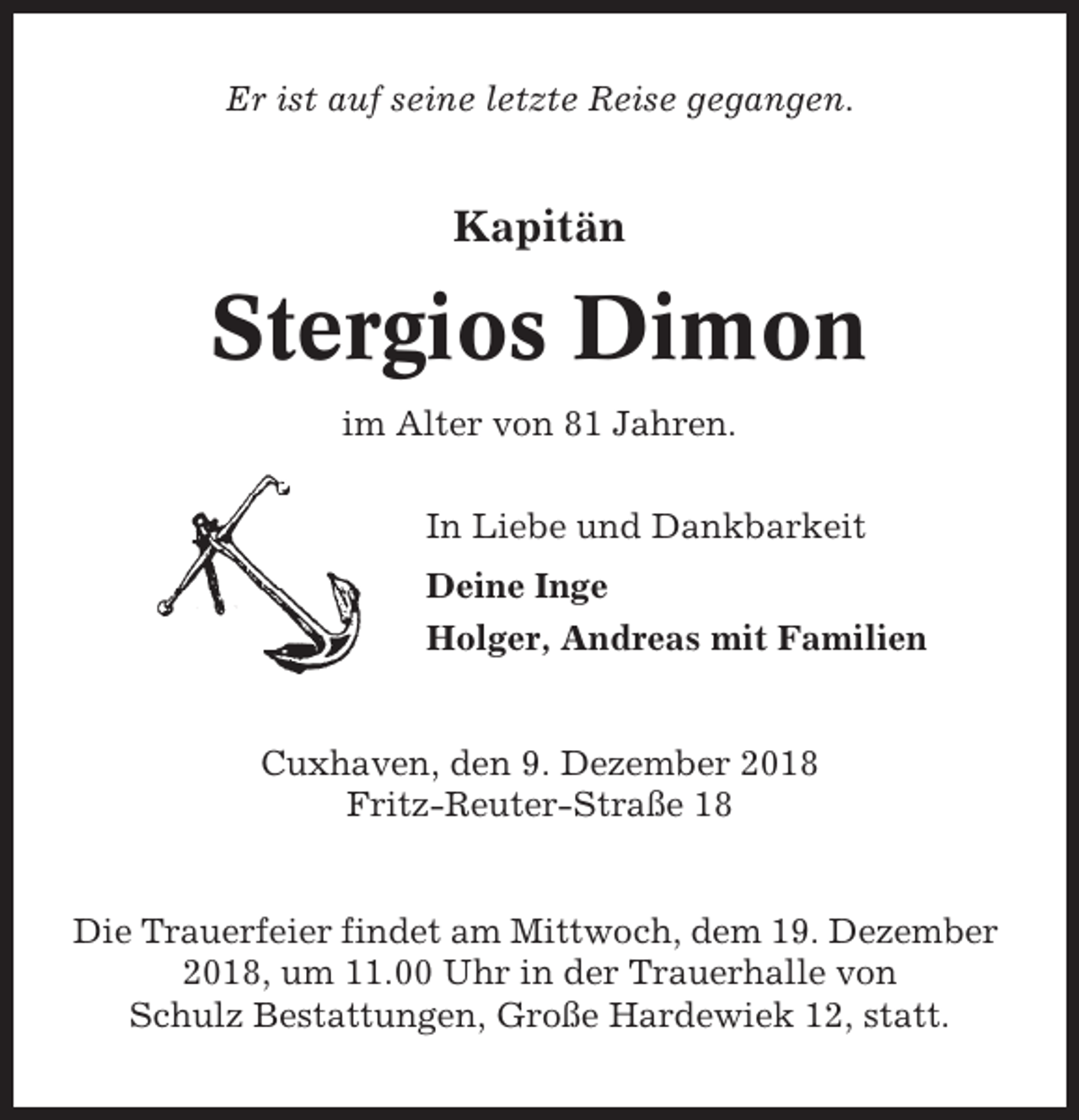 <p>Er ist auf seine letzte Reise gegangen.</p><p>Kapitän</p><p>Stergios Dimon<br />im Alter von 81 Jahren.<br />In Liebe und Dankbarkeit<br />Deine Inge<br />Holger, Andreas mit Familien</p><p>Cuxhaven, den 9. Dezember 2018<br />Fritz-Reuter-Straße 18</p><p>Die Trauerfeier findet am Mittwoch, dem 19. Dezember<br />2018, um 11.00 Uhr in der Trauerhalle von<br />Schulz Bestattungen, Große Hardewiek 12, statt.</p>