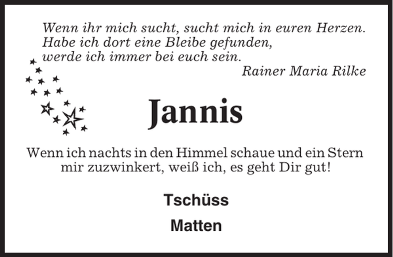 <p>Wenn ihr mich sucht, sucht mich in euren Herzen.<br />Habe ich dort eine Bleibe gefunden,<br />werde ich immer bei euch sein.<br />Rainer Maria Rilke</p><p>Jannis<br />Wenn ich nachts in den Himmel schaue und ein Stern<br />mir zuzwinkert, weiß ich, es geht Dir gut!</p><p>Tschüss<br />Matten</p>